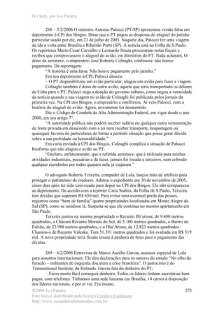O Chefe, por Ivo Patarra
©2006 Ivo Patarra
Este livro é distribuído pela licença Creative Commons
http://www.escandalodomensalao.com.br/
271
268 – 5/2/2006 O ministro Antonio Palocci (PT-SP) apresentou versão falsa em
depoimento à CPI dos Bingos. Disse que o PT pagou as despesas do aluguel do jatinho
particular usado por ele, em 23 de julho de 2003. Naquele dia, Palocci fez uma viagem
de ida e volta entre Brasília e Ribeirão Preto (SP). A notícia está na Folha de S.Paulo.
Os repórteres Mario Cesar Carvalho e Leonardo Souza procuraram notas fiscais e
recibos que comprovassem o aluguel do avião, em diretórios do PT. Nada acharam. O
dono da aeronave, o empresário José Roberto Colnaghi, confessou: não houve
pagamento. Da reportagem:
“A história é uma farsa. Não houve pagamento pelo jatinho.”
Em seu depoimento à CPI, Palocci dissera:
– O PT disponibilizou um avião particular, alugou um avião para fazer a viagem.
Colnaghi também é dono de outro avião, aquele que teria transportado os dólares
de Cuba para o PT. Palocci nega a doação do governo cubano, como negou a veracidade
da notícia quando a sua viagem no avião de Colnaghi foi publicada pelos jornais da
primeira vez. Na CPI dos Bingos, o empresário a confirmou. Aí veio Palocci, com a
história do aluguel do avião. Agora, novamente foi desmentido.
Diz o Código de Conduta da Alta Administração Federal, em vigor desde o ano
2000, em seu artigo 7°:
“A autoridade pública não poderá receber salário ou qualquer outra remuneração
de fonte privada em desacordo com a lei nem receber transporte, hospedagem ou
quaisquer favores de particulares de forma a permitir situação que possa gerar dúvida
sobre a sua probidade ou honorabilidade.”
Em carta enviada à CPI dos Bingos, Colnaghi complica a situação de Palocci.
Reafirma que não alugou o avião ao PT:
“Declaro, enfaticamente, que a referida aeronave, que é utilizada para minhas
atividades industriais, pecuárias e de lazer, jamais foi locada a terceiros, nem cobrado
qualquer reembolso por todos quantos nela já viajaram.”
O advogado Roberto Teixeira, compadre de Lula, lançou mão de artifício para
proteger o patrimônio de credores. Adotou o expediente em 30 de novembro de 2005,
cinco dias após ter sido convocado para depor na CPI dos Bingos. Ele não compareceu
ao depoimento. De acordo com a repórter Catia Seabra, da Folha de S.Paulo, Teixeira
tem dívidas que superam R$ 650 mil. Para evitar uma eventual perda das posses,
registrou como “bem de família” quatro propriedades localizadas em Monte Alegre do
Sul (SP), como se residisse lá. Suspeita-se que ele continua no mesmo apartamento em
São Paulo.
Teixeira juntou na mesma propriedade o Recanto Ilh’arissa, de 9.480 metros
quadrados, a Chácara Recanto Morada do Sol, de 5.100 metros quadrados, o Bairro do
Falcão, de 23.988 metros quadrados, e a Ilha’Arissa, de 12.823 metros quadrados.
Chamou-a de Recanto Valeska. Tem 51.391 metros quadrados e foi avaliada em R$ 519
mil. A nova propriedade teria ficado imune à penhora de bens para o pagamento das
dívidas.
269 – 6/2/2006 Entrevista de Marco Aurélio Garcia, assessor especial de Lula
para assuntos internacionais. Ele deu declarações para os autores do estudo “No olho do
furacão – militantes de esquerda discutem a crise brasileira”. O patrocínio é do
Transnational Institute, da Holanda. Garcia fala do dinheiro do PT:
– Ficou muito fácil conseguir dinheiro. Todos os líderes tinham secretárias bem
pagas, com telefones. Tínhamos uma sede luxuosa em Brasília, 14 carros à disposição
dos líderes nacionais, e por aí vai. Era insano.
 