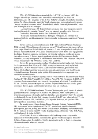 O Chefe, por Ivo Patarra
©2006 Ivo Patarra
Este livro é distribuído pela licença Creative Commons
http://www.escandalodomensalao.com.br/
273
271 – 8/2/2006 O ministro Antonio Palocci (PT-SP) envia carta à CPI dos
Bingos. Informa que cometeu “uma imprecisão terminológica” ao dizer, em
depoimento, que o PT alugara o avião de José Roberto Colnaghi, no qual ele, ministro,
viajou. No ofício, afirma ter recorrido “inadvertidamente à expressão alugou”, sem se
“apegar à acepção estrita do termo”. Para Palocci, não há “contradição essencial” entre
suas afirmações e as de Colnaghi:
– Ao reafirmar que o PT disponibilizara um avião para meu transporte, recorri
inadvertidamente à expressão “alugou”, sem me apegar à acepção estrita do termo.
Comentário do senador Antero Paes de Barros (PSDB-MT):
– Essa carta é uma desmoralização da língua portuguesa. Se submetê-la a
qualquer filólogo, não dá para aceitar. É preciso mudar o dicionário, para incluir “alugar
de graça”.
Soraya Garcia, a assessora financeira do PT de Londrina (PR) nas eleições de
2004, presta à CPI dos Bingos o depoimento que a CPI dos Correios não ouviu. Afirma
que a Itaipu Binacional doou R$ 400 mil, em caixa 2, para a campanha da reeleição do
prefeito Nedson Micheletti (PT). Acusa a multinacional Gtech de ter feito o pagamento
do aluguel de carros usados na campanha, em troca de vantagens obtidas em evento
bancado com caixa 2. Reitera a participação do ministro do Planejamento, Paulo
Bernardo (PT-PR), no esquema. E confirma que o ex-ministro José Dirceu (PT-SP) teria
levado pessoalmente R$ 300 mil de caixa 2 para Londrina.
Soraya diz que a campanha recebeu 20 mil camisetas fabricadas pela Coteminas
do vice-presidente José Alencar (PL-MG), transportadas em caixas da agência de
publicidade DNA de Marcos Valério. A ex-assessora conta que, pressionada pela
Justiça Eleitoral para explicar a origem das camisetas, conseguiu nota fiscal fria, da
própria Coteminas, depois de muito insistir. O documento foi providenciado pelo
tesoureiro Delúbio Soares.
A convocação de Soraya ocorreu com os votos contrários dos senadores Eduardo
Suplicy (PT-SP), Tião Viana (PT-AC) e Flávio Arns (PT-PR). Em agosto de 2005, o PT
prometeu fazer uma auditoria nas contas da campanha de Micheletti. O presidente do
PT em Londrina, Antonio Kasprovicz, informa ao jornal O Estado de S. Paulo, quase
seis meses depois, que a auditoria não tem prazo para ser concluída.
272 – 9/2/2006 O Conselho de Ética da Câmara rejeita, por 9 votos a 5, parecer
que recomendava a cassação do ex-líder do PP, deputado Pedro Henry (MT). É o
primeiro caso em que o Conselho de Ética derruba o voto do relator. Henry foi acusado
por Roberto Jefferson de distribuir recursos do caixa 2 do PT para a bancada do PP, e de
pressionar o líder do PTB, José Múcio (PE). Segundo Jefferson, ele queria o PTB
participando do esquema do mensalão.
De acordo com o relator do caso Henry, deputado Orlando Fantazzini (PSOL-
SP), houve uma “união espúria entre PP e PT”, resultado de reuniões das quais
participaram, pelo PP, Henry, José Janene (PR) e Pedro Corrêa (PE). Teriam repassado
R$ 4,1 milhões de caixa 2 ao PP. Trecho da entrevista de Jefferson à Folha de S.Paulo,
publicada em 6 de junho de 2005:
– Me lembro de uma ocasião em que o Pedro Henry tentou cooptar dois
deputados do PTB oferecendo a eles mensalão, que ele recebia de repasse do doutor
Delúbio. E eu pedi ao deputado Íris Simões que dissesse a ele: se fizer, eu vou para a
tribuna e denuncio. Morreu o assunto.
 