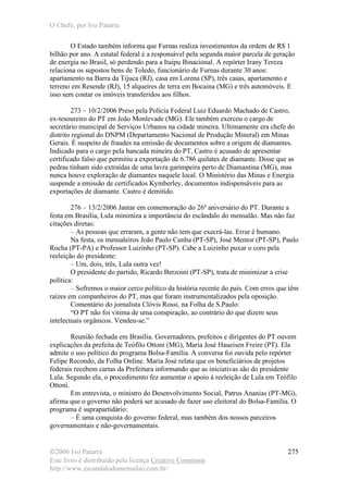 O Chefe, por Ivo Patarra
©2006 Ivo Patarra
Este livro é distribuído pela licença Creative Commons
http://www.escandalodomensalao.com.br/
275
O Estado também informa que Furnas realiza investimentos da ordem de R$ 1
bilhão por ano. A estatal federal é a responsável pela segunda maior parcela de geração
de energia no Brasil, só perdendo para a Itaipu Binacional. A repórter Irany Tereza
relaciona os supostos bens de Toledo, funcionário de Furnas durante 30 anos:
apartamento na Barra da Tijuca (RJ), casa em Lorena (SP), três casas, apartamento e
terreno em Resende (RJ), 15 alqueires de terra em Bocaina (MG) e três automóveis. E
isso sem contar os imóveis transferidos aos filhos.
273 – 10/2/2006 Preso pela Polícia Federal Luiz Eduardo Machado de Castro,
ex-tesoureiro do PT em João Monlevade (MG). Ele também exerceu o cargo de
secretário municipal de Serviços Urbanos na cidade mineira. Ultimamente era chefe do
distrito regional do DNPM (Departamento Nacional de Produção Mineral) em Minas
Gerais. É suspeito de fraudes na emissão de documentos sobre a origem de diamantes.
Indicado para o cargo pela bancada mineira do PT, Castro é acusado de apresentar
certificado falso que permitiu a exportação de 6.786 quilates de diamante. Disse que as
pedras tinham sido extraídas de uma lavra garimpeira perto de Diamantina (MG), mas
nunca houve exploração de diamantes naquele local. O Ministério das Minas e Energia
suspende a emissão de certificados Kymberley, documentos indispensáveis para as
exportações de diamante. Castro é demitido.
276 – 13/2/2006 Jantar em comemoração do 26º aniversário do PT. Durante a
festa em Brasília, Lula minimiza a importância do escândalo do mensalão. Mas não faz
citações diretas:
– As pessoas que erraram, a gente não tem que execrá-las. Errar é humano.
Na festa, os mensaleiros João Paulo Cunha (PT-SP), José Mentor (PT-SP), Paulo
Rocha (PT-PA) e Professor Luizinho (PT-SP). Cabe a Luizinho puxar o coro pela
reeleição do presidente:
– Um, dois, três, Lula outra vez!
O presidente do partido, Ricardo Berzoini (PT-SP), trata de minimizar a crise
política:
– Sofremos o maior cerco político da história recente do país. Com erros que têm
raízes em companheiros do PT, mas que foram instrumentalizados pela oposição.
Comentário do jornalista Clóvis Rossi, na Folha de S.Paulo:
“O PT não foi vítima de uma conspiração, ao contrário do que dizem seus
intelectuais orgânicos. Vendeu-se.”
Reunião fechada em Brasília. Governadores, prefeitos e dirigentes do PT ouvem
explicações da prefeita de Teófilo Ottoni (MG), Maria José Haueisen Freire (PT). Ela
admite o uso político do programa Bolsa-Família. A conversa foi ouvida pelo repórter
Felipe Recondo, da Folha Online. Maria José relata que os beneficiários de projetos
federais recebem cartas da Prefeitura informando que as iniciativas são do presidente
Lula. Segundo ela, o procedimento fez aumentar o apoio à reeleição de Lula em Teófilo
Ottoni.
Em entrevista, o ministro do Desenvolvimento Social, Patrus Ananias (PT-MG),
afirma que o governo não poderá ser acusado de fazer uso eleitoral do Bolsa-Família. O
programa é suprapartidário:
– É uma conquista do governo federal, mas também dos nossos parceiros
governamentais e não-governamentais.
 