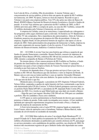O Chefe, por Ivo Patarra
©2006 Ivo Patarra
Este livro é distribuído pela licença Creative Commons
http://www.escandalodomensalao.com.br/
277
Luiz Lula da Silva, o Lulinha, filho do presidente. A mesma Telemar, que é
concessionária de serviço público, já havia feito um aporte de capital de R$ 5 milhões
na Gamecorp, em 2004. Na época, tornou-se sócia da empresa. Recorde-se que a
Telemar é em parte uma empresa pública. Tem 55% das ações nas mãos do Banco do
Brasil, BNDES (Banco Nacional de Desenvolvimento Econômico e Social) e fundos de
pensão. A revista Veja informa que o patrocínio de R$ 5 milhões de 2005, os R$ 5
milhões previstos para 2006 e a compra de ações, na casa dos R$ 5 milhões, somam R$
15 milhões destinados pela Telemar à Gamecorp, em três anos.
A empresa de Lulinha, como já se mencionou, é especializada em videogames e
faz programas sobre jogos eletrônicos para a televisão. Os horários na TV Bandeirantes
e na Mix TV são comprados. Daí a importância dos patrocinadores. Além da Telemar, a
Gradiente anunciou nos programas da empresa do filho do presidente. O dono da
empresa, Eugênio Staub, foi dos primeiros homens de negócio a dar apoio a Lula na
eleição de 2002. Outra patrocinadora dos programas da Gamecorp é a Sadia, empresa na
qual outro empresário de sucesso ligado a Lula fez carreira. É Luiz Fernando Furlan,
ministro do Desenvolvimento, Indústria e Comércio Exterior.
281 – 18/2/2006 A revista Veja traz uma história que reforça a suspeita de que
fundos de pensão financiaram o mensalão. Renato Paolielo, assessor de imprensa do
deputado Nilton Baiano (PP-ES), embolsou R$ 100 mil da corretora Euro, em julho de
2004, durante a campanha de Baiano à Prefeitura de Vitória.
Na mesma época, a Euro causou prejuízo de R$ 8 milhões ao Nucleos, o fundo
de pensão dos funcionários das empresas nucleares federais. Foram 11 operações
irregulares nas quais a Euro comprava títulos do Tesouro Nacional por preços baixos, e
revendia-os por bem mais ao Nucleos.
O assessor do deputado disse a Veja que prestou serviços à Euro e por isso
recebeu os R$ 100 mil. Reconheceu que não declarou o valor ao Imposto de Renda. Já
Baiano saiu-se com essa ao tentar justificar o caso ao repórter Alexandre Oltramari:
– Não sei o que foi feito com esse dinheiro. Se quem recebeu foi o meu assessor,
é ele que tem de dizer o que fez.
Obstáculo para a investigação: o presidente do STF (Supremo Tribunal Federal),
Nelson Jobim, suspendeu a quebra do sigilo bancário da Euro, contrariando o que havia
sido determinado pela CPI dos Correios. A Polícia Federal grampeou conversa entre o
ex-prefeito Paulo Maluf (PP-SP) e o presidente do PP, deputado Pedro Corrêa (PE), em
setembro de 2005. Eis o trecho no qual Maluf pede que seja dado um recado a Baiano:
– Diga-lhe que é um ingrato. Recebeu US$ 200 mil em 1996 para ser candidato
a prefeito. Não foi candidato e ficou com o dinheiro.
A CPI apura se outros parlamentares se beneficiaram de desvios que causaram
prejuízos a fundos de pensão. Estão sendo investigados nove nomes. A Euro também é
apontada por operações supostamente irregulares envolvendo a Prece, o fundo de
pensão da empresa de saneamento do Rio.
A Euro teria transações com a Laeta DTVM, empresa ligada ao empresário
Lúcio Funaro, além de operações com a Garanhuns, Natimar e Bônus-Banval, todas
acusadas de envolvimento no escândalo do mensalão.
282 – 19/2/2006 Mais indícios de caixa 2 na relação Duda Mendonça/PT. O
jornal O Estado de S. Paulo publica levantamento da CPI dos Correios sobre os R$ 9,3
milhões oficialmente destinados ao publicitário por comitês eleitorais do PT, para pagar
os serviços prestados a seis candidaturas do partido a prefeito, nas eleições de 2004. Os
técnicos não encontraram registros de que o dinheiro tenha sido depositado nas contas
 