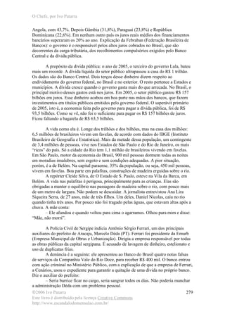 O Chefe, por Ivo Patarra
©2006 Ivo Patarra
Este livro é distribuído pela licença Creative Commons
http://www.escandalodomensalao.com.br/
279
Angola, com 43,7%. Depois Gâmbia (31,8%), Paraguai (23,8%) e República
Dominicana (22,6%). Em nenhum outro país os juros reais médios dos financiamentos
bancários superaram os 20% ao ano. Explicação da Febraban (Federação Brasileira de
Bancos): o governo é o responsável pelos altos juros cobrados no Brasil, que são
decorrentes da carga tributária, dos recolhimentos compulsórios exigidos pelo Banco
Central e da dívida pública.
A propósito da dívida pública: o ano de 2005, o terceiro do governo Lula, bateu
mais um recorde. A dívida líquida do setor público ultrapassou a casa do R$ 1 trilhão.
Os dados são do Banco Central. Dois terços desse dinheiro dizem respeito ao
endividamento do governo federal, no Brasil e no exterior. O resto pertence a Estados e
municípios. A dívida cresce quando o governo gasta mais do que arrecada. No Brasil, o
principal motivo desses gastos está nos juros. Em 2005, o setor público gastou R$ 157
bilhões em juros. Esse dinheiro acabou em boa parte nas mãos dos bancos, que fazem
investimentos em títulos públicos emitidos pelo governo federal. O superávit primário
de 2005, isto é, a economia feita pelo governo para pagar a dívida pública, foi de R$
93,5 bilhões. Como se vê, não foi o suficiente para pagar os R$ 157 bilhões de juros.
Ficou faltando a bagatela de R$ 63,5 bilhões.
A vida como ela é. Longe dos trilhões e dos bilhões, mas na casa dos milhões:
6,5 milhões de brasileiros vivem em favelas, de acordo com dados do IBGE (Instituto
Brasileiro de Geografia e Estatística). Mais da metade dessa população, um contingente
de 3,4 milhões de pessoas, vive nos Estados de São Paulo e do Rio de Janeiro, os mais
“ricos” do país. Só a cidade do Rio tem 1,1 milhão de brasileiros vivendo em favelas.
Em São Paulo, motor da economia do Brasil, 900 mil pessoas dormem todas as noites
em moradias insalubres, sem esgoto e sem condições adequadas. A pior situação,
porém, é a de Belém. Na capital paraense, 35% da população, ou seja, 450 mil pessoas,
vivem em favelas. Boa parte em palafitas, construções de madeira erguidas sobre o rio.
A repórter Cleide Silva, de O Estado de S. Paulo, esteve na Vila da Barca, em
Belém. A vida nas palafitas é perigosa, principalmente para as crianças. Elas são
obrigadas a manter o equilíbrio nas passagens de madeira sobre o rio, com pouco mais
de um metro de largura. Não podem se descuidar. A jornalista entrevistou Ana Lira
Siqueira Serra, de 27 anos, mãe de três filhos. Um deles, Daniel Nícolas, caiu no rio
quando tinha três anos. Por pouco não foi tragado pelas águas, que estavam altas após a
chuva. A mãe conta:
– Ele afundou e quando voltou para cima o agarramos. Olhou para mim e disse:
“Mãe, não morri”.
A Polícia Civil de Sergipe indicia Antônio Sérgio Ferrari, um dos principais
auxiliares do prefeito de Aracaju, Marcelo Déda (PT). Ferrari foi presidente da Emurb
(Empresa Municipal de Obras e Urbanização). Dirigia a empresa responsável por todas
as obras públicas da capital sergipana. É acusado de lavagem de dinheiro, estelionato e
uso de duplicatas frias.
A denúncia é a seguinte: ele apresentou ao Banco do Brasil quatro notas falsas
de serviços da Companhia Vale do Rio Doce, para receber R$ 400 mil. O banco entrou
com ação criminal no Ministério Público, com a explicação de que a empresa de Ferrari,
a Cenários, usou o expediente para garantir a quitação de uma dívida no próprio banco.
Diz o auxiliar do prefeito:
– Seria burrice ficar no cargo, seria sangrar todos os dias. Não poderia manchar
a administração Déda com um problema pessoal.
 