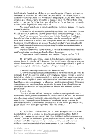 O Chefe, por Ivo Patarra
©2006 Ivo Patarra
Este livro é distribuído pela licença Creative Commons
http://www.escandalodomensalao.com.br/
28
justificativa de Eunício é que não ficava bem para ele nomear o Ezequiel sem resolver
as questões de nomeação nos Correios do PMDB. Eu disse a ele que esse cargo, a
diretoria de tecnologia, havia sido prometido ao Ezequiel por Lula, na frente do Roberto
Jefferson e do Fleury. O cargo prometido ao Ezequiel era do PT. O PMDB não tinha
nada a ver com isso. Saí de lá e liguei para o José Dirceu. Ele me disse que a nomeação
era uma ordem do presidente e que ela iria sair.
Não saiu. O que chegou ao senador, conforme a explicação que deu à revista, foi
uma carta anônima:
- A nota dizia que a nomeação não sairia porque havia uma licitação no valor de
US$ 56 milhões. A carta dizia também que a licitação tinha um sobrepreço de 20%.
Para Veja, a nomeação “atrapalharia uma licitação fraudulenta dirigida por
Eduardo Medeiros, atual diretor de tecnologia da estatal e homem ligado ao PT”. E
mais: a fim de viabilizar a licitação para a compra de kits de informática destinados aos
Correios, o diretor Medeiros e um assessor dele, Edilberto Petry, “estavam definindo
especificações dos equipamentos sob orientação da Novadata, empresa pertencente a
Mauro Dutra, amigo de Lula”.
Depois de ter recebido a carta anônima, o senador Bezerra encontrou o ministro
das Comunicações, num jantar em Brasília. Ouviu do ministro:
– Procure ver as verdadeiras razões para o veto ao Ezequiel na Casa Civil.
16 – 29/5/2005 Lula volta de viagem à Ásia. Faz reunião de emergência para
discutir formas de controlar a CPI. Fontes do Palácio do Planalto informam: o governo
desistiu de tentar barrar a comissão com obstruções e medidas protelatórias. A partir de
agora, a estratégia é conter as investigações, restringindo-as aos Correios.
A Folha de S.Paulo publica o editorial “Declínio Ético”:
“O deprimente espetáculo encenado em Brasília na última semana, em torno da
instalação da CPI dos Correios, ampliou as proporções do fracasso político do governo
Luiz Inácio Lula da Silva e expôs sem disfarces a rarefação ética e o descompromisso
moral de muitos daqueles a quem a sociedade confiou a missão de conduzir e zelar pela
República. As exceções, por certo – e felizmente – existem, mas saltou aos olhos nesse
vexatório processo a combinação de truculência, cinismo e desenvoltura fisiológica
empregada pelo executivo em seus desesperados esforços para impedir o inquérito
parlamentar.”
Outro trecho:
“Ameaças, ofertas, apelos e chantagens, a tudo se recorreu para evitar que a
evidência de corrupção numa empresa estatal fosse examinada por uma CPI. Tamanho
empenho, aliado ao desprendimento para assumir os ônus inerentes a uma operação
desse tipo, serviu para alimentar ainda mais as suspeitas de que as ‘bravatas’ do
funcionário Maurício Marinho são na realidade o fio de uma meada que, trazida à luz,
poderá causar sérios danos para o governo e para seus aliados.”
17 – 30/5/2005 O Jornal Nacional, da TV Globo, divulga informações da CGU
(Controladoria-Geral da União), que descobriu um contrato fraudulento de R$ 8
milhões para os Correios comprarem 1.500 cofres. Foi Maurício Marinho quem fez o
“acerto”. Os cofres são menores do que os previstos no contrato. Em troca, teria havido
um “desconto”. São suspeitos outros processos de compra, para medicamentos e
uniformes, assim como contratos ligados aos serviços da rede postal noturna.
 
