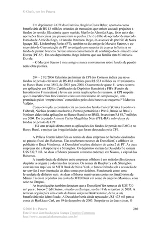 O Chefe, por Ivo Patarra
©2006 Ivo Patarra
Este livro é distribuído pela licença Creative Commons
http://www.escandalodomensalao.com.br/
280
Em depoimento à CPI dos Correios, Rogéria Costa Beber, apontada como
beneficiária de R$ 13 milhões oriundos de transações que teriam causado prejuízos a
fundos de pensão. Ela admite que o marido, Murilo de Almeida Rego, foi o autor das
operações financeiras que provocaram as perdas. Ele é o filho do operador de mercado
Haroldo de Almeida Rego, o Haroldo Pororoca. Rego, ex-assessor do prefeito de Nova
Iguaçu (RJ), Lindemberg Farias (PT), também se diz amigo de Marcelo Sereno, o ex-
secretário de Comunicação do PT investigado por suspeita de exercer influência no
fundo de pensão Nucleos. Sereno atuava como homem de confiança do ex-ministro José
Dirceu (PT-SP). Em seu depoimento, Rego informa que sua família tem 85 imóveis.
Diz ele:
– O Marcelo Sereno é meu amigo e nunca conversamos sobre fundos de pensão
nem sobre política.
284 – 21/2/2006 Relatório preliminar da CPI dos Correios indica que nove
fundos de pensão elevaram de R$ 48,8 milhões para R$ 533 milhões os investimentos
no Banco Rural e no BMG, de 2003 para 2004. O aumento de quase 11 vezes ocorreu
em aplicações em CDBs (Certificados de Depósitos Bancário) e FIFs (Fundos de
Investimento Financeiros) e levou em conta reaplicações de recursos. A CPI suspeita
que os investimentos funcionaram como um mecanismo de compensação, uma
premiação pelos “empréstimos” concedidos pelos dois bancos ao esquema PT/Marcos
Valério.
Como exemplo, a comissão cita os casos dos fundos Funcef (Caixa Econômica
Federal), Nucleos (estatais nucleares), Portus (portuários) e Previ (Banco do Brasil).
Nenhum deles tinha aplicações no Banco Rural e no BMG. Investiram R$ 84,7 milhões
em 2004. Do deputado Antonio Carlos Magalhães Neto (PFL-BA), sub-relator de
fundos de pensão da CPI:
– Há uma relação direta entre as aplicações dos fundos de pensão no BMG e no
Banco Rural, e muitas das irregularidades que foram detectadas pela CPI.
A Polícia Federal identifica os nomes de duas empresas de fachada localizadas
no paraíso fiscal das Bahamas. Elas receberam recursos da Dusseldorf, a offshore do
publicitário Duda Mendonça. A Dusseldorf recebeu dinheiro do caixa 2 do PT. As duas
empresas são a Raspberry e a Strongbox. Os depósitos vieram da Dusseldorf e somam
US$ 632,7 mil. As duas offshores possuem o mesmo endereço em Nassau, a capital das
Bahamas.
A transferência de dinheiro entre empresas offshore é um método clássico para
despistar a origem e o destino dos recursos. Os nomes da Raspberry e da Strongbox
estavam nos arquivos do MTB Bank de Nova York, o banco fechado sob a acusação de
ter servido à movimentação de altas somas por doleiros. Funcionaria como uma
lavanderia de dinheiro sujo. As duas offshores mantiveram contas no BankBoston de
Miami. Fizeram depósitos em conta do MTB Bank em nome da empresa Maximus, com
sede no Uruguai.
As investigações também detectam que a Dusseldorf fez remessa de US$ 730
mil para o banco Crédit Suisse, situado em Zurique, no dia 19 de setembro de 2003. A
remessa seguiu para uma conta do banco suíço no BankBoston e, de lá, a um
beneficiário não-identificado. A Dusseldorf teria ainda repassado US$ 473 mil para a
conta do Bankkaus Carl, em 19 de dezembro de 2003. Suspeita-se de duas coisas. O
 