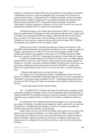 O Chefe, por Ivo Patarra
©2006 Ivo Patarra
Este livro é distribuído pela licença Creative Commons
http://www.escandalodomensalao.com.br/
282
Ambiente e dos Recursos Naturais Renováveis) em Belém; Leivino Ribeiro dos Santos,
o idealizador do adesivo e caixa de campanha do PT em Anapu (PA); Francisco de
Assis dos Santos Souza, o Chiquinho do PT, candidato derrotado a prefeito de Anapu;
Elielson Soares de Farias, militante do PT e ex-gerente do Ibama em Altamira (PA);
Bruno Kempner, militante do PT e funcionário do Incra (Instituto Nacional de
Colonização e Reforma Agrária) em Altamira; e Silvio César Costa de Lima, caixa de
campanha de candidatos do PT na região da Transamazônica.
O Bradesco divulga o lucro obtido pela instituição em 2005. É o maior para um
banco de capital aberto já registrado em toda a história da América Latina. Chegou a R$
5,5 bilhões, um crescimento de 80% em relação a 2004. São R$ 629 mil de lucro por
hora, em todos os 365 dias do ano. Uma enormidade. O Itaú não fica muito atrás.
Também teve lucro recorde, o maior dos 60 anos de história do banco: R$ 5,2 bilhões.
Corresponde a um aumento de 39% em relação a 2004.
Números da era Lula. A Pesquisa Nacional por Amostra de Domicílios, feita
pelo IBGE (Instituto Brasileiro de Geografia e Estatística), revela: a renda per capita em
Alagoas, a pior do Brasil, é de R$ 219,17 por mês. Pouco superior aos R$ 174,84
lucrados pelo Bradesco, por segundo. Valem todos os 31.536.000 segundos de 2005.
Mas tem o seguinte: os R$ 219,17 representam tão somente a renda média em Alagoas.
O repórter Fernando Dantas, de O Estado de S. Paulo, esteve na cidade alagoana
de Belo Monte, à beira do rio São Francisco. Num casebre de pau-a-pique, apenas um
cômodo e a “cozinha”, encontrou a família de Djalma Vicente Ferreira, de 64 anos, com
seis pessoas. Renda per capita mensal desses brasileiros: R$ 60,00. A mulher dele,
Maria de Lourdes Santana, contou como vive com os três netos e a bisneta, de quatro
anos:
– Dormem todos aqui mesmo, uns por cima dos outros.
Em Alagoas, 62,5% da população é pobre, o analfabetismo atinge 29,5% dos
adultos e a média de escolaridade da população não passa dos 4,2 anos. A proporção de
“domicílios” sem acesso a água encanada é de 30%. A reportagem também percorreu a
área rural de Olho D’Água do Casado. Lá encontrou outro brasileiro, Manoel Ferreira
da Silva:
– A gente pega água de onde os bichos bebem.
286 – 23/2/2006 O TCU (Tribunal de Contas da União) aprova auditoria e pede
explicações ao Palácio do Planalto sobre o uso dos chamados cartões da presidência, na
compra de R$ 608 mil em bebidas alcoólicas e alimentos refinados. Os produtos foram
adquiridos para a Granja do Torto e o Palácio do Alvorada, as residências oficiais de
Lula.
Os auditores do TCU também manifestam preocupação com o uso dos cartões
para saques em dinheiro. Os gastos são protegidos por sigilo, o que inclui os nomes dos
fornecedores e o detalhamento das despesas. O motivo é a suposta necessidade de
garantir a segurança do presidente e de sua família.
Desde a posse de Lula, mais de R$ 20 milhões foram gastos com os cartões, boa
parte por meio de saques em dinheiro vivo. Entre janeiro de 2004 e março de 2005,
valores pagos em locação de veículos teriam sido suficientes para comprar automóvel
similar ao alugado. Apesar de locados por vários dias, as despesas costumavam ser
quitadas como se os aluguéis dos carros fossem diários, o que encarecia sobremaneira
os preços.
 