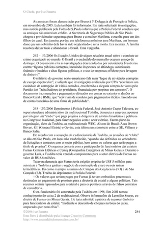 O Chefe, por Ivo Patarra
©2006 Ivo Patarra
Este livro é distribuído pela licença Creative Commons
http://www.escandalodomensalao.com.br/
284
As ameaças foram denunciadas por Bruno à 3ª Delegacia de Proteção à Polícia,
em novembro de 2005. Lula também foi informado. Ele teria solicitado investigações,
mas notícia publicada pela Folha de S.Paulo informa que a Polícia Federal concluiu que
as ameaças não mereciam crédito. A Secretaria de Segurança Pública de São Paulo
chegou a providenciar segurança para Bruno e a mulher Marilena, e escolta para um dos
filhos do casal. Em janeiro, porém, em telefonema anônimo para Marilena, um homem
disse que um sobrinho dela havia sido seqüestrado e seria morto. Era mentira. A família
resolveu deixar tudo e abandonar o Brasil. Uma vergonha.
292 – 1/3/2006 Os Estados Unidos divulgam relatório anual sobre o combate ao
crime organizado no mundo. O Brasil e o escândalo do mensalão ocupam espaço de
destaque. O documento cita as investigações desencadeadas por autoridades brasileiras
contra “figuras públicas corruptas, incluindo inspetores de alfândega, autoridades
federais tributárias e altas figuras políticas, e o uso de empresas offshore para lavagem
de dinheiro”.
O relatório do governo norte-americano fala num “leque de atividades corruptas
de escopo espetacular”, e salienta que investigações realizadas por CPIs “revelaram um
escândalo de corrupção de várias camadas, envolvendo a alegada compra de votos pelo
Partido dos Trabalhadores do presidente, financiada por propinas em contratos”. O
documento traz menções a pagamentos efetuados em contas no exterior e alusões ao
Banco Rural e BMG, que “serviriam de conduto para pagamentos ilícitos, fazendo uso
de contas bancárias de uma firma de publicidade”.
293 – 2/3/2006 Depoimento à Polícia Federal. José Antonio Csapo Talavera, ex-
superintendente administrativo da multinacional Toshiba, denuncia a empresa japonesa
por integrar um “clube” que paga propina a dirigentes de estatais brasileiras e políticos
no Congresso Nacional, para fazer negócios com o setor elétrico. Fazem parte da
organização, além da Toshiba, as multinacionais WEG, Alston do Brasil, Asea Brown
Boveri, GE (General Eletric) e Gevisa, esta última um consórcio entre a GE, Villares e
Banco Safra.
De acordo com a acusação do ex-funcionário da Toshiba, as reuniões do “clube”
se dão em São Paulo, em local não estabelecido, “quando são definidos os vencedores
de licitações e contratos com o poder público, bem como os valores que serão pagos a
título de propina”. O esquema contaria com a participação de funcionários das estatais
Furnas Centrais Elétricas e Cemig (Companhia Energética de Minas Gerais). Durante o
governo Lula, a Toshiba teria vendido componentes para o setor elétrico de Furnas no
valor de R$ 8,6 milhões.
Talavera denuncia que Furnas teria exigido propina de US$ 5 milhões para
autorizar a Toshiba a ganhar o negócio da construção de cinco ou seis usinas
termelétricas. Dá como exemplo as usinas de Campos dos Goytacazes (RJ) e de São
Gonçalo (RJ). Trecho do depoimento à Polícia Federal:
– Os valores que seriam pagos por Furnas já teriam embutidos percentuais
destinados ao pagamento de propinas para a diretoria da estatal e alguns políticos. Tais
recursos seriam repassados para a estatal e para os políticos através de falsos contratos
de consultoria.
O ex-funcionário foi contratado pela Toshiba em 1998. Em 2001 tomou
conhecimento do caixa 2 da multinacional. Obteve informações de Leonídio Soares, ex-
diretor de Furnas em Minas Gerais. Ele teria admitido a prática de repassar dinheiro
para funcionários da estatal, “mediante o desconto de cheques na boca do caixa,
amparados por notas frias”.
 