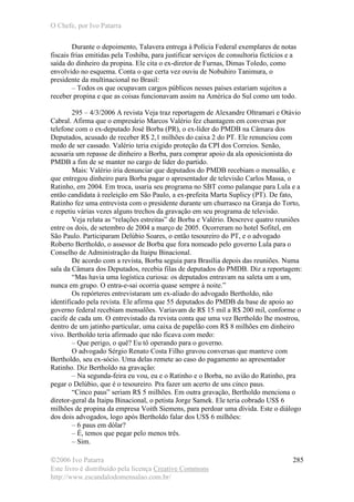 O Chefe, por Ivo Patarra
©2006 Ivo Patarra
Este livro é distribuído pela licença Creative Commons
http://www.escandalodomensalao.com.br/
285
Durante o depoimento, Talavera entrega à Polícia Federal exemplares de notas
fiscais frias emitidas pela Toshiba, para justificar serviços de consultoria fictícios e a
saída do dinheiro da propina. Ele cita o ex-diretor de Furnas, Dimas Toledo, como
envolvido no esquema. Conta o que certa vez ouviu de Nobuhiro Tanimura, o
presidente da multinacional no Brasil:
– Todos os que ocupavam cargos públicos nesses países estariam sujeitos a
receber propina e que as coisas funcionavam assim na América do Sul como um todo.
295 – 4/3/2006 A revista Veja traz reportagem de Alexandre Oltramari e Otávio
Cabral. Afirma que o empresário Marcos Valério fez chantagem em conversas por
telefone com o ex-deputado José Borba (PR), o ex-líder do PMDB na Câmara dos
Deputados, acusado de receber R$ 2,1 milhões do caixa 2 do PT. Ele renunciou com
medo de ser cassado. Valério teria exigido proteção da CPI dos Correios. Senão,
acusaria um repasse de dinheiro a Borba, para comprar apoio da ala oposicionista do
PMDB a fim de se manter no cargo de líder do partido.
Mais: Valério iria denunciar que deputados do PMDB recebiam o mensalão, e
que entregou dinheiro para Borba pagar o apresentador de televisão Carlos Massa, o
Ratinho, em 2004. Em troca, usaria seu programa no SBT como palanque para Lula e a
então candidata à reeleição em São Paulo, a ex-prefeita Marta Suplicy (PT). De fato,
Ratinho fez uma entrevista com o presidente durante um churrasco na Granja do Torto,
e repetiu várias vezes alguns trechos da gravação em seu programa de televisão.
Veja relata as “relações estreitas” de Borba e Valério. Descreve quatro reuniões
entre os dois, de setembro de 2004 a março de 2005. Ocorreram no hotel Sofitel, em
São Paulo. Participaram Delúbio Soares, o então tesoureiro do PT, e o advogado
Roberto Bertholdo, o assessor de Borba que fora nomeado pelo governo Lula para o
Conselho de Administração da Itaipu Binacional.
De acordo com a revista, Borba seguia para Brasília depois das reuniões. Numa
sala da Câmara dos Deputados, recebia filas de deputados do PMDB. Diz a reportagem:
“Mas havia uma logística curiosa: os deputados entravam na saleta um a um,
nunca em grupo. O entra-e-sai ocorria quase sempre à noite.”
Os repórteres entrevistaram um ex-aliado do advogado Bertholdo, não
identificado pela revista. Ele afirma que 55 deputados do PMDB da base de apoio ao
governo federal recebiam mensalões. Variavam de R$ 15 mil a R$ 200 mil, conforme o
cacife de cada um. O entrevistado da revista conta que uma vez Bertholdo lhe mostrou,
dentro de um jatinho particular, uma caixa de papelão com R$ 8 milhões em dinheiro
vivo. Bertholdo teria afirmado que não ficava com medo:
– Que perigo, o quê? Eu tô operando para o governo.
O advogado Sérgio Renato Costa Filho gravou conversas que manteve com
Bertholdo, seu ex-sócio. Uma delas remete ao caso do pagamento ao apresentador
Ratinho. Diz Bertholdo na gravação:
– Na segunda-feira eu vou, eu e o Ratinho e o Borba, no avião do Ratinho, pra
pegar o Delúbio, que é o tesoureiro. Pra fazer um acerto de uns cinco paus.
“Cinco paus” seriam R$ 5 milhões. Em outra gravação, Bertholdo menciona o
diretor-geral da Itaipu Binacional, o petista Jorge Samek. Ele teria cobrado US$ 6
milhões de propina da empresa Voith Siemens, para perdoar uma dívida. Este o diálogo
dos dois advogados, logo após Bertholdo falar dos US$ 6 milhões:
– 6 paus em dólar?
– É, temos que pegar pelo menos três.
– Sim.
 