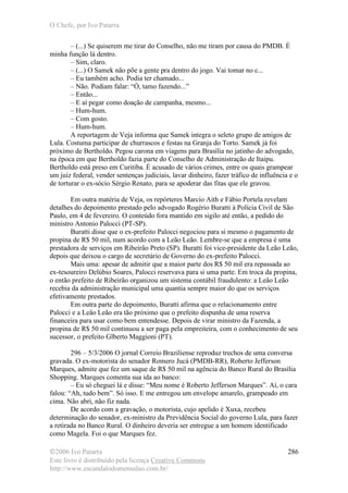 O Chefe, por Ivo Patarra
©2006 Ivo Patarra
Este livro é distribuído pela licença Creative Commons
http://www.escandalodomensalao.com.br/
286
– (...) Se quiserem me tirar do Conselho, não me tiram por causa do PMDB. É
minha função lá dentro.
– Sim, claro.
– (...) O Samek não põe a gente pra dentro do jogo. Vai tomar no c...
– Eu também acho. Podia ter chamado...
– Não. Podiam falar: “Ó, tamo fazendo...”
– Então...
– E aí pegar como doação de campanha, mesmo...
– Hum-hum.
– Com gosto.
– Hum-hum.
A reportagem de Veja informa que Samek integra o seleto grupo de amigos de
Lula. Costuma participar de churrascos e festas na Granja do Torto. Samek já foi
próximo de Bertholdo. Pegou carona em viagens para Brasília no jatinho do advogado,
na época em que Bertholdo fazia parte do Conselho de Administração de Itaipu.
Bertholdo está preso em Curitiba. É acusado de vários crimes, entre os quais grampear
um juiz federal, vender sentenças judiciais, lavar dinheiro, fazer tráfico de influência e o
de torturar o ex-sócio Sérgio Renato, para se apoderar das fitas que ele gravou.
Em outra matéria de Veja, os repórteres Marcio Aith e Fábio Portela revelam
detalhes do depoimento prestado pelo advogado Rogério Buratti à Polícia Civil de São
Paulo, em 4 de fevereiro. O conteúdo fora mantido em sigilo até então, a pedido do
ministro Antonio Palocci (PT-SP).
Buratti disse que o ex-prefeito Palocci negociou para si mesmo o pagamento de
propina de R$ 50 mil, num acordo com a Leão Leão. Lembre-se que a empresa é uma
prestadora de serviços em Ribeirão Preto (SP). Buratti foi vice-presidente da Leão Leão,
depois que deixou o cargo de secretário de Governo do ex-prefeito Palocci.
Mais uma: apesar de admitir que a maior parte dos R$ 50 mil era repassada ao
ex-tesoureiro Delúbio Soares, Palocci reservava para si uma parte. Em troca da propina,
o então prefeito de Ribeirão organizou um sistema contábil fraudulento: a Leão Leão
recebia da administração municipal uma quantia sempre maior do que os serviços
efetivamente prestados.
Em outra parte do depoimento, Buratti afirma que o relacionamento entre
Palocci e a Leão Leão era tão próximo que o prefeito dispunha de uma reserva
financeira para usar como bem entendesse. Depois de virar ministro da Fazenda, a
propina de R$ 50 mil continuou a ser paga pela empreiteira, com o conhecimento de seu
sucessor, o prefeito Glberto Maggioni (PT).
296 – 5/3/2006 O jornal Correio Braziliense reproduz trechos de uma conversa
gravada. O ex-motorista do senador Romero Jucá (PMDB-RR), Roberto Jefferson
Marques, admite que fez um saque de R$ 50 mil na agência do Banco Rural do Brasília
Shopping. Marques comenta sua ida ao banco:
– Eu só cheguei lá e disse: “Meu nome é Roberto Jefferson Marques”. Aí, o cara
falou: “Ah, tudo bem”. Só isso. E me entregou um envelope amarelo, grampeado em
cima. Não abri, não fiz nada.
De acordo com a gravação, o motorista, cujo apelido é Xuxa, recebeu
determinação do senador, ex-ministro da Previdência Social do governo Lula, para fazer
a retirada no Banco Rural. O dinheiro deveria ser entregue a um homem identificado
como Magela. Foi o que Marques fez.
 