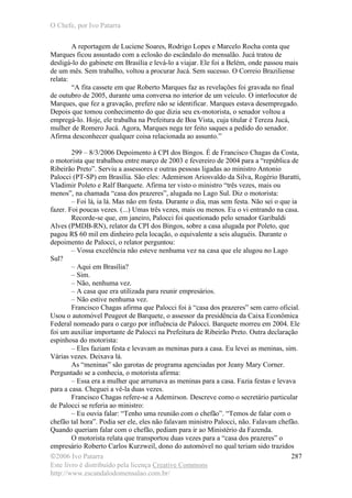 O Chefe, por Ivo Patarra
©2006 Ivo Patarra
Este livro é distribuído pela licença Creative Commons
http://www.escandalodomensalao.com.br/
287
A reportagem de Luciene Soares, Rodrigo Lopes e Marcelo Rocha conta que
Marques ficou assustado com a eclosão do escândalo do mensalão. Jucá tratou de
desligá-lo do gabinete em Brasília e levá-lo a viajar. Ele foi a Belém, onde passou mais
de um mês. Sem trabalho, voltou a procurar Jucá. Sem sucesso. O Correio Braziliense
relata:
“A fita cassete em que Roberto Marques faz as revelações foi gravada no final
de outubro de 2005, durante uma conversa no interior de um veículo. O interlocutor de
Marques, que fez a gravação, prefere não se identificar. Marques estava desempregado.
Depois que tomou conhecimento do que dizia seu ex-motorista, o senador voltou a
empregá-lo. Hoje, ele trabalha na Prefeitura de Boa Vista, cuja titular é Tereza Jucá,
mulher de Romero Jucá. Agora, Marques nega ter feito saques a pedido do senador.
Afirma desconhecer qualquer coisa relacionada ao assunto.”
299 – 8/3/2006 Depoimento à CPI dos Bingos. É de Francisco Chagas da Costa,
o motorista que trabalhou entre março de 2003 e fevereiro de 2004 para a “república de
Ribeirão Preto”. Serviu a assessores e outras pessoas ligadas ao ministro Antonio
Palocci (PT-SP) em Brasília. São eles: Ademirson Ariosvaldo da Silva, Rogério Buratti,
Vladimir Poleto e Ralf Barquete. Afirma ter visto o ministro “três vezes, mais ou
menos”, na chamada “casa dos prazeres”, alugada no Lago Sul. Diz o motorista:
– Foi lá, ia lá. Mas não em festa. Durante o dia, mas sem festa. Não sei o que ia
fazer. Foi poucas vezes. (...) Umas três vezes, mais ou menos. Eu o vi entrando na casa.
Recorde-se que, em janeiro, Palocci foi questionado pelo senador Garibaldi
Alves (PMDB-RN), relator da CPI dos Bingos, sobre a casa alugada por Poleto, que
pagou R$ 60 mil em dinheiro pela locação, o equivalente a seis aluguéis. Durante o
depoimento de Palocci, o relator perguntou:
– Vossa excelência não esteve nenhuma vez na casa que ele alugou no Lago
Sul?
– Aqui em Brasília?
– Sim.
– Não, nenhuma vez.
– A casa que era utilizada para reunir empresários.
– Não estive nenhuma vez.
Francisco Chagas afirma que Palocci foi à “casa dos prazeres” sem carro oficial.
Usou o automóvel Peugeot de Barquete, o assessor da presidência da Caixa Econômica
Federal nomeado para o cargo por influência de Palocci. Barquete morreu em 2004. Ele
foi um auxiliar importante de Palocci na Prefeitura de Ribeirão Preto. Outra declaração
espinhosa do motorista:
– Eles faziam festa e levavam as meninas para a casa. Eu levei as meninas, sim.
Várias vezes. Deixava lá.
As “meninas” são garotas de programa agenciadas por Jeany Mary Corner.
Perguntado se a conhecia, o motorista afirma:
– Essa era a mulher que arrumava as meninas para a casa. Fazia festas e levava
para a casa. Cheguei a vê-la duas vezes.
Francisco Chagas refere-se a Ademirson. Descreve como o secretário particular
de Palocci se referia ao ministro:
– Eu ouvia falar: “Tenho uma reunião com o chefão”. “Temos de falar com o
chefão tal hora”. Podia ser ele, eles não falavam ministro Palocci, não. Falavam chefão.
Quando queriam falar com o chefão, pediam para ir ao Ministério da Fazenda.
O motorista relata que transportou duas vezes para a “casa dos prazeres” o
empresário Roberto Carlos Kurzweil, dono do automóvel no qual teriam sido trazidos
 