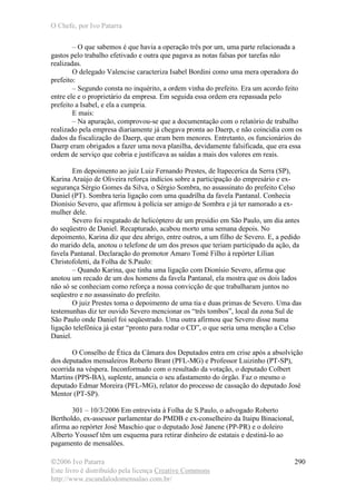 O Chefe, por Ivo Patarra
©2006 Ivo Patarra
Este livro é distribuído pela licença Creative Commons
http://www.escandalodomensalao.com.br/
290
– O que sabemos é que havia a operação três por um, uma parte relacionada a
gastos pelo trabalho efetivado e outra que pagava as notas falsas por tarefas não
realizadas.
O delegado Valencise caracteriza Isabel Bordini como uma mera operadora do
prefeito:
– Segundo consta no inquérito, a ordem vinha do prefeito. Era um acordo feito
entre ele e o proprietário da empresa. Em seguida essa ordem era repassada pelo
prefeito a Isabel, e ela a cumpria.
E mais:
– Na apuração, comprovou-se que a documentação com o relatório de trabalho
realizado pela empresa diariamente já chegava pronta ao Daerp, e não coincidia com os
dados da fiscalização do Daerp, que eram bem menores. Entretanto, os funcionários do
Daerp eram obrigados a fazer uma nova planilha, devidamente falsificada, que era essa
ordem de serviço que cobria e justificava as saídas a mais dos valores em reais.
Em depoimento ao juiz Luiz Fernando Prestes, de Itapecerica da Serra (SP),
Karina Araújo de Oliveira reforça indícios sobre a participação do empresário e ex-
segurança Sérgio Gomes da Silva, o Sérgio Sombra, no assassinato do prefeito Celso
Daniel (PT). Sombra teria ligação com uma quadrilha da favela Pantanal. Conhecia
Dionísio Severo, que afirmou à polícia ser amigo de Sombra e já ter namorado a ex-
mulher dele.
Severo foi resgatado de helicóptero de um presídio em São Paulo, um dia antes
do seqüestro de Daniel. Recapturado, acabou morto uma semana depois. No
depoimento, Karina diz que deu abrigo, entre outros, a um filho de Severo. E, a pedido
do marido dela, anotou o telefone de um dos presos que teriam participado da ação, da
favela Pantanal. Declaração do promotor Amaro Tomé Filho à repórter Lílian
Christofoletti, da Folha de S.Paulo:
– Quando Karina, que tinha uma ligação com Dionísio Severo, afirma que
anotou um recado de um dos homens da favela Pantanal, ela mostra que os dois lados
não só se conheciam como reforça a nossa convicção de que trabalharam juntos no
seqüestro e no assassinato do prefeito.
O juiz Prestes toma o depoimento de uma tia e duas primas de Severo. Uma das
testemunhas diz ter ouvido Severo mencionar os “três tombos”, local da zona Sul de
São Paulo onde Daniel foi seqüestrado. Uma outra afirmou que Severo disse numa
ligação telefônica já estar “pronto para rodar o CD”, o que seria uma menção a Celso
Daniel.
O Conselho de Ética da Câmara dos Deputados entra em crise após a absolvição
dos deputados mensaleiros Roberto Brant (PFL-MG) e Professor Luizinho (PT-SP),
ocorrida na véspera. Inconformado com o resultado da votação, o deputado Colbert
Martins (PPS-BA), suplente, anuncia o seu afastamento do órgão. Faz o mesmo o
deputado Edmar Moreira (PFL-MG), relator do processo de cassação do deputado José
Mentor (PT-SP).
301 – 10/3/2006 Em entrevista à Folha de S.Paulo, o advogado Roberto
Bertholdo, ex-assessor parlamentar do PMDB e ex-conselheiro da Itaipu Binacional,
afirma ao repórter José Maschio que o deputado José Janene (PP-PR) e o doleiro
Alberto Youssef têm um esquema para retirar dinheiro de estatais e destiná-lo ao
pagamento de mensalões.
 
