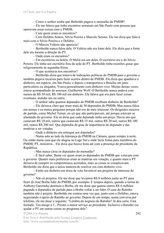 O Chefe, por Ivo Patarra
©2006 Ivo Patarra
Este livro é distribuído pela licença Creative Commons
http://www.escandalodomensalao.com.br/
292
– Como o senhor soube que Betholdo pagava o mensalão do PMDB?
– Ele me falava que tinha encontros semanais em São Paulo com pessoas que
operavam essas coisas com o PMDB.
– Com quem eram os encontros?
– Com Delúbio Soares, Silvio Pereira e Marcelo Sereno. Ele me dizia que falava
mais com o Silvio Pereira e o Delúbio.
– O Marcos Valério não aparecia?
– Bertholdo nunca falou dele. O Valério não era fonte dele. Ele dizia que a fonte
dele era mesmo a direção do PT.
– Onde eram os encontros?
– Em escritórios ou hotéis. O Meliá era um deles. O escritório era o do Silvio
Pereira. Ele tinha um escritório fora da sede do PT. Bertholdo tinha reuniões quase que
religiosamente às segundas-feiras.
– O que acontecia nos encontros?
– Bertholdo dizia que tratava de indicações políticas do PMDB para o governo e
também pegava recursos para fazer acertos dentro do PMDB. Ele dizia que apanhava o
dinheiro, em espécie, em São Paulo, e depois o transportava a Brasília em jatos
particulares ou alugados. Voava pessoalmente com dinheiro vivo. Muitas dessas vezes,
estava acompanhado do assessor, Guilherme Wolf. O Bertholdo nunca andava com
menos de R$ 50 mil, R$ 100 mil em dinheiro. Ele falava que era para fazer coisas
eventuais, atender um ou outro.
– O senhor sabe quantos deputados do PMDB recebiam dinheiro de Bertholdo?
– Ele deixava claro que eram mais de 50 deputados do PMDB. Mas nunca falou
em nomes e eu nunca perguntei porque não era do meu interesse. Os dirigentes maiores
do partido, como Michel Temer, eu sei que não participavam, até porque estavam se
afastando do governo. Ele só dizia que cada deputado tinha um preço. Havia uns que
custavam R$ 10 mil, outros que custavam R$ 15 mil, outros R$ 20 mil, outros R$ 100
mil, outros R$ 200 mil. Que dependia do grau de importância do deputado e das
matérias a ser votadas.
– Onde o dinheiro era entregue aos deputados?
– Numa sala ao lado da liderança do PMDB na Câmara, quase sempre à noite.
Ou então numa casa que ele alugou no Lago Sul e onde fazia festas para membros do
PMDB, PT, ministros... Ele dizia que houve festa até com a presença do presidente da
República.
– Mas nunca citou os deputados do mensalão?
– É fácil saber. Basta ver quem eram os deputados do PMDB que votavam com
o governo. Quanto mais polêmicas eram as matérias em votação, e quanto mais o PT
deixava de cumprir os compromissos acertados, mais as coisas se complicavam.
Bertholdo me dizia que a única maneira de resolver era com dinheiro vivo.
– Então era dinheiro em troca de voto favorável aos projetos de interesse do
governo?
– Não só projetos. Ele me disse que levantou R$ 8 milhões junto ao PT para
fazer do José Borba líder do PMDB, por exemplo. E tempos depois, quando a turma do
Anthony Garotinho destituiu o Borba, ele me disse que gastou outros R$ 6 milhões
pagando a deputados do partido para o Borba voltar a ser líder. O caso do Ratinho
também não é projeto. Bertholdo me contou uma vez que, junto com o Delúbio, estava
negociando o apoio do Ratinho ao governo. Depois de um tempo, numa conversa por
telefone, ele me disse o seguinte: “Lembra do negócio do Ratinho? Já deu certo. Está
fechado. Teu amigo é f... Prestei o maior serviço ao presidente. Inclusive o Ratinho vai
ajudar o PT em outras coisas no programa dele”.
 