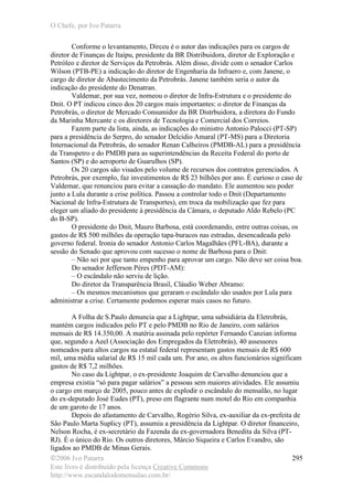 O Chefe, por Ivo Patarra
©2006 Ivo Patarra
Este livro é distribuído pela licença Creative Commons
http://www.escandalodomensalao.com.br/
295
Conforme o levantamento, Dirceu é o autor das indicações para os cargos de
diretor de Finanças de Itaipu, presidente da BR Distribuidora, diretor de Exploração e
Petróleo e diretor de Serviços da Petrobrás. Além disso, divide com o senador Carlos
Wilson (PTB-PE) a indicação do diretor de Engenharia da Infraero e, com Janene, o
cargo de diretor de Abastecimento da Petrobrás. Janene também seria o autor da
indicação do presidente do Denatran.
Valdemar, por sua vez, nomeou o diretor de Infra-Estrutura e o presidente do
Dnit. O PT indicou cinco dos 20 cargos mais importantes: o diretor de Finanças da
Petrobrás, o diretor de Mercado Consumidor da BR Distrbuidora, a diretora do Fundo
da Marinha Mercante e os diretores de Tecnologia e Comercial dos Correios.
Fazem parte da lista, ainda, as indicações do ministro Antonio Palocci (PT-SP)
para a presidência do Serpro, do senador Delcídio Amaral (PT-MS) para a Diretoria
Internacional da Petrobrás, do senador Renan Calheiros (PMDB-AL) para a presidência
da Transpetro e do PMDB para as superintendências da Receita Federal do porto de
Santos (SP) e do aeroporto de Guarulhos (SP).
Os 20 cargos são visados pelo volume de recursos dos contratos gerenciados. A
Petrobrás, por exemplo, faz investimentos de R$ 23 bilhões por ano. É curioso o caso de
Valdemar, que renunciou para evitar a cassação do mandato. Ele aumentou seu poder
junto a Lula durante a crise política. Passou a controlar todo o Dnit (Departamento
Nacional de Infra-Estrutura de Transportes), em troca da mobilização que fez para
eleger um aliado do presidente à presidência da Câmara, o deputado Aldo Rebelo (PC
do B-SP).
O presidente do Dnit, Mauro Barbosa, está coordenando, entre outras coisas, os
gastos de R$ 500 milhões da operação tapa-buracos nas estradas, desencadeada pelo
governo federal. Ironia do senador Antonio Carlos Magalhães (PFL-BA), durante a
sessão do Senado que aprovou com sucesso o nome de Barbosa para o Dnit:
– Não sei por que tanto empenho para aprovar um cargo. Não deve ser coisa boa.
Do senador Jefferson Péres (PDT-AM):
– O escândalo não serviu de lição.
Do diretor da Transparência Brasil, Cláudio Weber Abramo:
– Os mesmos mecanismos que geraram o escândalo são usados por Lula para
administrar a crise. Certamente podemos esperar mais casos no futuro.
A Folha de S.Paulo denuncia que a Lightpar, uma subsidiária da Eletrobrás,
mantém cargos indicados pelo PT e pelo PMDB no Rio de Janeiro, com salários
mensais de R$ 14.350,00. A matéria assinada pelo repórter Fernando Canzian informa
que, segundo a Aeel (Associação dos Empregados da Eletrobrás), 40 assessores
nomeados para altos cargos na estatal federal representam gastos mensais de R$ 600
mil, uma média salarial de R$ 15 mil cada um. Por ano, os altos funcionários significam
gastos de R$ 7,2 milhões.
No caso da Lightpar, o ex-presidente Joaquim de Carvalho denunciou que a
empresa existia “só para pagar salários” a pessoas sem maiores atividades. Ele assumiu
o cargo em março de 2005, pouco antes de explodir o escândalo do mensalão, no lugar
do ex-deputado José Eudes (PT), preso em flagrante num motel do Rio em companhia
de um garoto de 17 anos.
Depois do afastamento de Carvalho, Rogério Silva, ex-auxiliar da ex-prefeita de
São Paulo Marta Suplicy (PT), assumiu a presidência da Lightpar. O diretor financeiro,
Nelson Rocha, é ex-secretário da Fazenda da ex-governadora Benedita da Silva (PT-
RJ). É o único do Rio. Os outros diretores, Márcio Siqueira e Carlos Evandro, são
ligados ao PMDB de Minas Gerais.
 