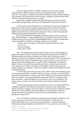 O Chefe, por Ivo Patarra
©2006 Ivo Patarra
Este livro é distribuído pela licença Creative Commons
http://www.escandalodomensalao.com.br/
296
Além dos salários de R$ 14.350,00, os diretores de fora do Rio recebem
adicional de R$ 1.800,00 mensais, em nome de um auxílio-moradia. Apesar do
adicional, teriam dado a si próprios outros R$ 28.700,00 para custear supostas despesas
com mudanças. Nos primeiros sete meses de 2005, a Lightpar acumulou déficit de R$
742 mil. As despesas são maiores que as receitas.
Depois que a Lightpar foi procurada pela reportagem da Folha de S.Paulo,
curiosamente, desapareceram dois livros com informações financeiras da empresa.
A Folha noticia a descoberta de novas evidências do esquema de corrupção em
Ribeirão Preto (SP), durante o segundo mandato do prefeito Antonio Palocci (PT).
Depoimentos e gravações telefônicas trazem indícios de como se dava o retorno de
dinheiro a integrantes do governo petista, depois que valores a mais eram pagos pela
administração municipal à empreiteira Leão Leão.
Em conversa telefônica interceptada com autorização da Justiça em julho de
2004, Wilney Barquete, o então presidente da Leão Ambiental, braço da Leão Leão,
mantém conversa com a secretária Fernanda Raphael Borges, na qual é revelada uma
remessa de dinheiro à Prefeitura. O diálogo começa com a secretária:
– Wilney, estou com aquele envelope que eu mando lá todo mês, sabe?
– Ah, sei, sei.
– Eu posso mandar?
– Pode, pode. Normal.
304 – 13/3/2006 Dados levantados pela CPI dos Correios são estampados nas
páginas da Folha de S.Paulo. O diretório nacional do PT emprestou R$ 1 milhão do
Banestado (Banco do Estado do Paraná), entre 1999 e 2001, no período em que o
partido era presidido pelo deputado cassado José Dirceu (PT-SP). O PT movimentou R$
4,8 milhões em sua conta no Banestado. Sabe-se que em 2003, já no governo Lula, o
Palácio do Planalto trabalhou contra a criação da CPI do Banestado. Os repórteres
Rubens Valente e Leonardo Souza apontam que Dirceu, na época ministro da Casa
Civil, destacou-se na tentativa de barrar as investigações. Pressionado, o governo
acabou cedendo, mas emplacou o relator da comissão: o deputado José Mentor (PT-SP),
um aliado de Dirceu.
A CPI do Banestado funcionou entre 2003 e 2004. Tinha como finalidade apurar
uma das maiores fraudes já ocorridas no Brasil, em todos os tempos: a remessa de pelo
menos R$ 120 bilhões para o exterior, entre 1998 e 2002, por meio de contas abertas em
nome de “laranjas” e de empresas offshore operadas por doleiros. O esquema serviu
para escamotear a origem do dinheiro que se procurava lavar com as operações. Em
muitos casos, os recursos vêm de fontes ilegais, provenientes também de corrupção
política.
A Folha lembra um pacto firmado em 2004 entre o PT e Paulo Maluf (PP-SP), o
candidato a prefeito de São Paulo que, derrotado no primeiro turno, apoiou Marta
Suplicy (PT-SP) no segundo. Em troca do apoio, o nome dele seria excluído do relatório
final da CPI. De fato, Mentor não incluiu Maluf no rol dos indiciados. Durante o
período das r