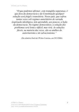 O Chefe, por Ivo Patarra
©2006 Ivo Patarra
Este livro é distribuído pela licença Creative Commons
http://www.escandalodomensalao.com.br/
3
“O que podemos afirmar, com tranqüila segurança, é
que fora da democracia e da Constituição qualquer
solução será frágil e transitória. Nosso país, que sofreu
tantas vezes sob regimes autoritários de variada
inspiração ideológica, tem aprendido, aos poucos, a lição
da democracia. No regime democrático, a solução dos
problemas será lenta e difícil, mas virá. As soluções
fáceis, na maioria das vezes, são os atalhos do
autoritarismo e do salvacionismo.”
(Do relatório final da CPI dos Correios, em 29/3/2006)
 
