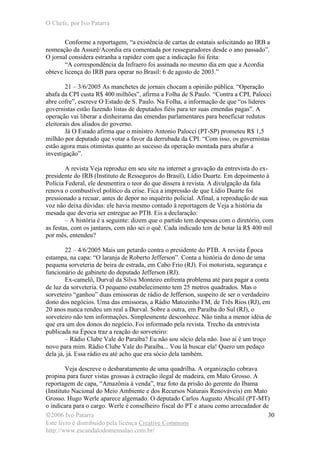 O Chefe, por Ivo Patarra
©2006 Ivo Patarra
Este livro é distribuído pela licença Creative Commons
http://www.escandalodomensalao.com.br/
30
Conforme a reportagem, “a existência de cartas de estatais solicitando ao IRB a
nomeação da Assurê/Acordia era comentada por resseguradores desde o ano passado”.
O jornal considera estranha a rapidez com que a indicação foi feita:
“A correspondência da Infraero foi assinada no mesmo dia em que a Acordia
obteve licença do IRB para operar no Brasil: 6 de agosto de 2003.”
21 – 3/6/2005 As manchetes de jornais chocam a opinião pública. “Operação
abafa da CPI custa R$ 400 milhões”, afirma a Folha de S.Paulo. “Contra a CPI, Palocci
abre cofre”, escreve O Estado de S. Paulo. Na Folha, a informação de que “os líderes
governistas estão fazendo listas de deputados fiéis para ter suas emendas pagas”. A
operação vai liberar a dinheirama das emendas parlamentares para beneficiar redutos
eleitorais dos aliados do governo.
Já O Estado afirma que o ministro Antonio Palocci (PT-SP) prometeu R$ 1,5
milhão por deputado que votar a favor da derrubada da CPI. “Com isso, os governistas
estão agora mais otimistas quanto ao sucesso da operação montada para abafar a
investigação”.
A revista Veja reproduz em seu site na internet a gravação da entrevista do ex-
presidente do IRB (Instituto de Resseguros do Brasil), Lídio Duarte. Em depoimento à
Polícia Federal, ele desmentira o teor do que dissera à revista. A divulgação da fala
renova o combustível político da crise. Fica a impressão de que Lídio Duarte foi
pressionado a recuar, antes de depor no inquérito policial. Afinal, a reprodução de sua
voz não deixa dúvidas: ele havia mesmo contado à reportagem de Veja a história da
mesada que deveria ser entregue ao PTB. Eis a declaração:
– A história é a seguinte: dizem que o partido tem despesas com o diretório, com
as festas, com os jantares, com não sei o quê. Cada indicado tem de botar lá R$ 400 mil
por mês, entendeu?
22 – 4/6/2005 Mais um petardo contra o presidente do PTB. A revista Época
estampa, na capa: “O laranja de Roberto Jefferson”. Conta a história do dono de uma
pequena sorveteria de beira de estrada, em Cabo Frio (RJ). Foi motorista, segurança e
funcionário de gabinete do deputado Jefferson (RJ).
Ex-camelô, Durval da Silva Monteiro enfrenta problema até para pagar a conta
de luz da sorveteria. O pequeno estabelecimento tem 25 metros quadrados. Mas o
sorveteiro “ganhou” duas emissoras de rádio de Jefferson, suspeito de ser o verdadeiro
dono dos negócios. Uma das emissoras, a Rádio Matozinho FM, de Três Rios (RJ), em
20 anos nunca rendeu um real a Durval. Sobre a outra, em Paraíba do Sul (RJ), o
sorveteiro não tem informações. Simplesmente desconhece. Não tinha a menor idéia de
que era um dos donos do negócio. Foi informado pela revista. Trecho da entrevista
publicada na Época traz a reação do sorveteiro:
– Rádio Clube Vale do Paraíba? Eu não sou sócio dela não. Isso aí é um troço
novo para mim. Rádio Clube Vale do Paraíba... Vou lá buscar ela! Quero um pedaço
dela já, já. Essa rádio eu até acho que era sócio dela também.
Veja descreve o desbaratamento de uma quadrilha. A organização cobrava
propina para fazer vistas grossas à extração ilegal de madeira, em Mato Grosso. A
reportagem de capa, “Amazônia à venda”, traz foto da prisão do gerente do Ibama
(Instituto Nacional do Meio Ambiente e dos Recursos Naturais Renováveis) em Mato
Grosso. Hugo Werle aparece algemado. O deputado Carlos Augusto Abicalil (PT-MT)
o indicara para o cargo. Werle é conselheiro fiscal do PT e atuou como arrecadador de
 