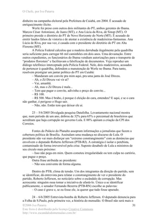 O Chefe, por Ivo Patarra
©2006 Ivo Patarra
Este livro é distribuído pela licença Creative Commons
http://www.escandalodomensalao.com.br/
31
dinheiro na campanha eleitoral pela Prefeitura de Cuiabá, em 2004. É acusado de
enriquecimento ilícito.
Werle foi preso com outros dois militantes do PT, ambos gerentes do Ibama.
Marcos César Antoniassi, de Juara (MT), e Ana Lúcia da Riva, de Sinop (MT). O
primeiro preside o diretório do PT de Novo Horizonte do Norte (MT). É acusado de
emitir laudos falsos de vistoria e de atestar a existência de madeireiras-fantasmas. Ana
Lúcia de Riva, por sua vez, é casada com o presidente do diretório do PT em Alta
Floresta (MT).
A Polícia Federal calculou que a madeira derrubada ilegalmente pela quadrilha
seria suficiente para carregar 66 mil caminhões em dois anos. Uma devastação. Entre
outros expedientes, os funcionários do Ibama vendiam autorizações para o transporte de
“produtos florestais” e facilitavam a falsificação de documentos. Veja reproduz um
diálogo telefônico interceptado pela Polícia Federal. Nele, dois madeireiros, acusados
de pertencer à quadrilha, defendem a manutenção de Werle no Ibama. Para tanto,
resolvem prestigiar um jantar político do PT em Cuiabá:
– Mandaram um convite pra mim aqui, pra uma janta do José Dirceu.
– Ah, o Zé Dirceu vai vir aí?
– Vai, amanhã.
– Ah, mas o Zé Dirceu é mala...
– Tem que pagar o convite, adivinha o preço do convite...
– R$ 100.
– R$ 500. Mas é brabo, é porque é eleição do cara, entendeu? E aqui, e se o cara
não ganhar, é perigoso o Hugo sair.
– Não, não. Então tem que deixar ele aí.
23 – 5/6/2005 Divulgada pesquisa Datafolha. Levantamento nacional mostra
que, num período de um ano, dobrou de 32% para 65% o percentual de brasileiros que
acreditam que haja corrupção no governo Lula. E 88% apóiam a criação da CPI dos
Correios.
Fontes do Palácio do Planalto assopram informações a jornalistas que fazem a
cobertura política de Brasília. Assinalam uma mudança no discurso de Lula. O
presidente não vai mais disfarçar um “extremo constrangimento” com as denúncias que
envolvem o deputado Roberto Jefferson (PTB-RJ). A estratégia é isolar o petebista,
contaminado de forma irreversível pela crise. Suposto desabafo de Lula a ministros de
seu círculo mais próximo:
– Isso não pega em mim. Quem cometeu irregularidade ou tem culpa no cartório,
que pague o preço.
Outra frase atribuída ao presidente:
– Não sou conivente de forma alguma.
Dentro do PTB, clima de tensão. Um dos integrantes da direção do partido, sem
se identificar, dá entrevista para relatar o constrangimento de ver o presidente do
partido, Roberto Jefferson, no noticiário sobre o escândalo de corrupção. Mas
acrescenta: ninguém ousa tomar a iniciativa de afastá-lo. Único a se identificar
publicamente, o senador Fernando Bezerra (PTB-RN) escolhe as palavras:
– O caso é grave e, se eu fosse ele, ia querer que tudo fosse apurado.
24 – 6/6/2005 Entrevista-bomba de Roberto Jefferson. O deputado denuncia para
a Folha de S.Paulo, pela primeira vez, a história do mensalão. O Brasil não será mais o
 