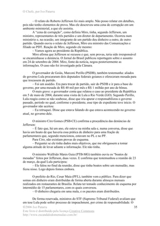 O Chefe, por Ivo Patarra
©2006 Ivo Patarra
Este livro é distribuído pela licença Creative Commons
http://www.escandalodomensalao.com.br/
35
– O relato do Roberto Jefferson foi mais amplo. Não posso relatar em detalhes,
pois não tenho elementos de prova. Mas ele descreveu uma cena de corrupção em um
ambiente ministerial, a que ele assistiu.
A “cena de corrupção”, como definiu Miro, tinha, segundo Jefferson, um
ministro, representantes de três partidos e um diretor de departamento. Ocorreu num
ministério e, na ocasião, um integrante de um partido deu dinheiro a outro, de outro
partido. Quando ouviu o relato de Jefferson, Miro era ministro das Comunicações e
filiado ao PDT. Reação de Miro, segundo ele mesmo:
– Vamos agora ao presidente da República.
Miro afirma que Jefferson se recusou e que, sem provas, teria sido irresponsável
se encaminhasse a denúncia. O Jornal do Brasil publicou reportagem sobre o assunto
em 24 de setembro de 2004. Miro, fonte da notícia, negou posteriormente as
informações. O caso não foi investigado pela Câmara.
O governador de Goiás, Marconi Perillo (PSDB), também testemunha: aliados
do governo Lula procuraram dois deputados federais goianos e ofereceram mesada para
que trocassem de partido.
– Foi um assédio. Era para trocar de partido, sair do PSDB e ir para a base do
governo, por uma mesada de R$ 40 mil por mês e R$ 1 milhão por ano de bônus.
O mais grave: o governador conta que relatou o caso ao presidente da República
em 5 de maio de 2004, durante uma visita de Lula a Rio Verde (GO). Segundo Perillo,
Lula reagiu como se não soubesse, disse que iria apurar e responsabilizou o governo
passado, período no qual, conforme o presidente, esse tipo de expediente teve início. O
governador não aceitou:
– Eu retruquei. Disse que estava falando do que estava acontecendo no governo
atual, no governo dele.
O ministro Ciro Gomes (PSB-CE) confirma a procedência das denúncias de
Jefferson:
– É fato que, há um ano, ele esteve na minha sala e, numa conversa, disse que
havia um boato de que haveria essa prática de dinheiro para uma fração de
parlamentares que, segundo mencionou, estavam no PL e no PP.
Para Ciro, não existiam provas do esquema.
– Perguntei se ele tinha dados mais objetivos, que me obrigassem a tomar
alguma atitude de levar adiante a informação. Ele não tinha.
O ministro Walfrido Mares Guia (PTB-MG) também ouviu os “boatos de
mesadas” feitos por Jefferson, duas vezes. E confirma que testemunhou a reunião de 23
de março, da qual Lula participou:
– Ele falou no final da reunião, disse que tinha boatos sobre um mensalão, mas
ficou nisso. Logo depois fomos embora.
O prefeito do Rio, Cesar Maia (PFL), também vem a público. Para dizer que
somas em dinheiro eram distribuídas de forma aberta durante almoços mensais
realizados em restaurantes de Brasília. Relata ter tomado conhecimento do esquema por
intermédio de 15 parlamentares, com os quais conversou.
– O dinheiro chegaria em uma mala, e os pacotes eram distribuídos.
De forma reservada, ministros do STF (Supremo Tribunal Federal) avaliam que
em tese Lula pode sofrer processo de impeachment, por crime de responsabilidade. O
 