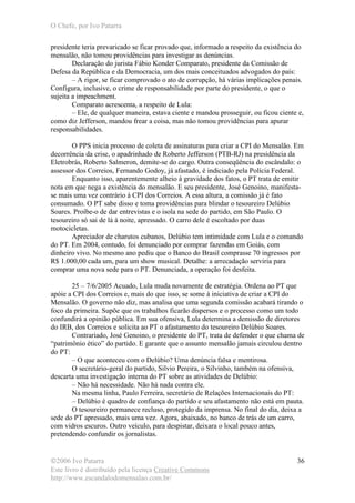 O Chefe, por Ivo Patarra
©2006 Ivo Patarra
Este livro é distribuído pela licença Creative Commons
http://www.escandalodomensalao.com.br/
36
presidente teria prevaricado se ficar provado que, informado a respeito da existência do
mensalão, não tomou providências para investigar as denúncias.
Declaração do jurista Fábio Konder Comparato, presidente da Comissão de
Defesa da República e da Democracia, um dos mais conceituados advogados do país:
– A rigor, se ficar comprovado o ato de corrupção, há várias implicações penais.
Configura, inclusive, o crime de responsabilidade por parte do presidente, o que o
sujeita a impeachment.
Comparato acrescenta, a respeito de Lula:
– Ele, de qualquer maneira, estava ciente e mandou prosseguir, ou ficou ciente e,
como diz Jefferson, mandou frear a coisa, mas não tomou providências para apurar
responsabilidades.
O PPS inicia processo de coleta de assinaturas para criar a CPI do Mensalão. Em
decorrência da crise, o apadrinhado de Roberto Jefferson (PTB-RJ) na presidência da
Eletrobrás, Roberto Salmeron, demite-se do cargo. Outra conseqüência do escândalo: o
assessor dos Correios, Fernando Godoy, já afastado, é indiciado pela Polícia Federal.
Enquanto isso, aparentemente alheio à gravidade dos fatos, o PT trata de emitir
nota em que nega a existência do mensalão. E seu presidente, José Genoino, manifesta-
se mais uma vez contrário à CPI dos Correios. A essa altura, a comissão já é fato
consumado. O PT sabe disso e toma providências para blindar o tesoureiro Delúbio
Soares. Proíbe-o de dar entrevistas e o isola na sede do partido, em São Paulo. O
tesoureiro só sai de lá à noite, apressado. O carro dele é escoltado por duas
motocicletas.
Apreciador de charutos cubanos, Delúbio tem intimidade com Lula e o comando
do PT. Em 2004, contudo, foi denunciado por comprar fazendas em Goiás, com
dinheiro vivo. No mesmo ano pediu que o Banco do Brasil comprasse 70 ingressos por
R$ 1.000,00 cada um, para um show musical. Detalhe: a arrecadação serviria para
comprar uma nova sede para o PT. Denunciada, a operação foi desfeita.
25 – 7/6/2005 Acuado, Lula muda novamente de estratégia. Ordena ao PT que
apóie a CPI dos Correios e, mais do que isso, se some à iniciativa de criar a CPI do
Mensalão. O governo não diz, mas analisa que uma segunda comissão acabará tirando o
foco da primeira. Supõe que os trabalhos ficarão dispersos e o processo como um todo
confundirá a opinião pública. Em sua ofensiva, Lula determina a demissão de diretores
do IRB, dos Correios e solicita ao PT o afastamento do tesoureiro Delúbio Soares.
Contrariado, José Genoino, o presidente do PT, trata de defender o que chama de
“patrimônio ético” do partido. E garante que o assunto mensalão jamais circulou dentro
do PT:
– O que aconteceu com o Delúbio? Uma denúncia falsa e mentirosa.
O secretário-geral do partido, Silvio Pereira, o Silvinho, também na ofensiva,
descarta uma investigação interna do PT sobre as atividades de Delúbio:
– Não há necessidade. Não há nada contra ele.
Na mesma linha, Paulo Ferreira, secretário de Relações Internacionais do PT:
– Delúbio é quadro de confiança do partido e seu afastamento não está em pauta.
O tesoureiro permanece recluso, protegido da imprensa. No final do dia, deixa a
sede do PT apressado, mais uma vez. Agora, abaixado, no banco de trás de um carro,
com vidros escuros. Outro veículo, para despistar, deixara o local pouco antes,
pretendendo confundir os jornalistas.
 