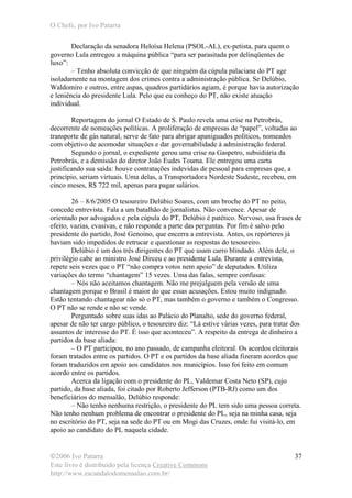 O Chefe, por Ivo Patarra
©2006 Ivo Patarra
Este livro é distribuído pela licença Creative Commons
http://www.escandalodomensalao.com.br/
37
Declaração da senadora Heloísa Helena (PSOL-AL), ex-petista, para quem o
governo Lula entregou a máquina pública “para ser parasitada por delinqüentes de
luxo”:
– Tenho absoluta convicção de que ninguém da cúpula palaciana do PT age
isoladamente na montagem dos crimes contra a administração pública. Se Delúbio,
Waldomiro e outros, entre aspas, quadros partidários agiam, é porque havia autorização
e leniência do presidente Lula. Pelo que eu conheço do PT, não existe atuação
individual.
Reportagem do jornal O Estado de S. Paulo revela uma crise na Petrobrás,
decorrente de nomeações políticas. A proliferação de empresas de “papel”, voltadas ao
transporte de gás natural, serve de fato para abrigar apaniguados políticos, nomeados
com objetivo de acomodar situações e dar governabilidade à administração federal.
Segundo o jornal, o expediente gerou uma crise na Gaspetro, subsidiária da
Petrobrás, e a demissão do diretor João Eudes Touma. Ele entregou uma carta
justificando sua saída: houve contratações indevidas de pessoal para empresas que, a
princípio, seriam virtuais. Uma delas, a Transportadora Nordeste Sudeste, recebeu, em
cinco meses, R$ 722 mil, apenas para pagar salários.
26 – 8/6/2005 O tesoureiro Delúbio Soares, com um broche do PT no peito,
concede entrevista. Fala a um batalhão de jornalistas. Não convence. Apesar de
orientado por advogados e pela cúpula do PT, Delúbio é patético. Nervoso, usa frases de
efeito, vazias, evasivas, e não responde a parte das perguntas. Por fim é salvo pelo
presidente do partido, José Genoino, que encerra a entrevista. Antes, os repórteres já
haviam sido impedidos de retrucar e questionar as respostas do tesoureiro.
Delúbio é um dos três dirigentes do PT que usam carro blindado. Além dele, o
privilégio cabe ao ministro José Dirceu e ao presidente Lula. Durante a entrevista,
repete seis vezes que o PT “não compra votos nem apoio” de deputados. Utiliza
variações do termo “chantagem” 15 vezes. Uma das falas, sempre confusas:
– Nós não aceitamos chantagem. Não me prejulguem pela versão de uma
chantagem porque o Brasil é maior do que essas acusações. Estou muito indignado.
Estão tentando chantagear não só o PT, mas também o governo e também o Congresso.
O PT não se rende e não se vende.
Perguntado sobre suas idas ao Palácio do Planalto, sede do governo federal,
apesar de não ter cargo público, o tesoureiro diz: “Lá estive várias vezes, para tratar dos
assuntos de interesse do PT. É isso que aconteceu”. A respeito da entrega de dinheiro a
partidos da base aliada:
– O PT participou, no ano passado, de campanha eleitoral. Os acordos eleitorais
foram tratados entre os partidos. O PT e os partidos da base aliada fizeram acordos que
foram traduzidos em apoio aos candidatos nos municípios. Isso foi feito em comum
acordo entre os partidos.
Acerca da ligação com o presidente do PL, Valdemar Costa Neto (SP), cujo
partido, da base aliada, foi citado por Roberto Jefferson (PTB-RJ) como um dos
beneficiários do mensalão, Delúbio responde:
– Não tenho nenhuma restrição, o presidente do PL tem sido uma pessoa correta.
Não tenho nenhum problema de encontrar o presidente do PL, seja na minha casa, seja
no escritório do PT, seja na sede do PT ou em Mogi das Cruzes, onde fui visitá-lo, em
apoio ao candidato do PL naquela cidade.
 