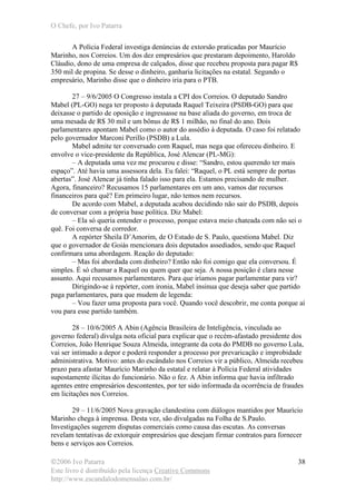 O Chefe, por Ivo Patarra
©2006 Ivo Patarra
Este livro é distribuído pela licença Creative Commons
http://www.escandalodomensalao.com.br/
38
A Polícia Federal investiga denúncias de extorsão praticadas por Maurício
Marinho, nos Correios. Um dos dez empresários que prestaram depoimento, Haroldo
Cláudio, dono de uma empresa de calçados, disse que recebeu proposta para pagar R$
350 mil de propina. Se desse o dinheiro, ganharia licitações na estatal. Segundo o
empresário, Marinho disse que o dinheiro iria para o PTB.
27 – 9/6/2005 O Congresso instala a CPI dos Correios. O deputado Sandro
Mabel (PL-GO) nega ter proposto à deputada Raquel Teixeira (PSDB-GO) para que
deixasse o partido de oposição e ingressasse na base aliada do governo, em troca de
uma mesada de R$ 30 mil e um bônus de R$ 1 milhão, no final do ano. Dois
parlamentares apontam Mabel como o autor do assédio à deputada. O caso foi relatado
pelo governador Marconi Perillo (PSDB) a Lula.
Mabel admite ter conversado com Raquel, mas nega que ofereceu dinheiro. E
envolve o vice-presidente da República, José Alencar (PL-MG):
– A deputada uma vez me procurou e disse: “Sandro, estou querendo ter mais
espaço”. Até havia uma assessora dela. Eu falei: “Raquel, o PL está sempre de portas
abertas”. José Alencar já tinha falado isso para ela. Estamos precisando de mulher.
Agora, financeiro? Recusamos 15 parlamentares em um ano, vamos dar recursos
financeiros para quê? Em primeiro lugar, não temos nem recursos.
De acordo com Mabel, a deputada acabou decidindo não sair do PSDB, depois
de conversar com a própria base política. Diz Mabel:
– Ela só queria entender o processo, porque estava meio chateada com não sei o
quê. Foi conversa de corredor.
A repórter Sheila D’Amorim, de O Estado de S. Paulo, questiona Mabel. Diz
que o governador de Goiás mencionara dois deputados assediados, sendo que Raquel
confirmara uma abordagem. Reação do deputado:
– Mas foi abordada com dinheiro? Então não foi comigo que ela conversou. É
simples. É só chamar a Raquel ou quem quer que seja. A nossa posição é clara nesse
assunto. Aqui recusamos parlamentares. Para que iríamos pagar parlamentar para vir?
Dirigindo-se à repórter, com ironia, Mabel insinua que deseja saber que partido
paga parlamentares, para que mudem de legenda:
– Vou fazer uma proposta para você. Quando você descobrir, me conta porque aí
vou para esse partido também.
28 – 10/6/2005 A Abin (Agência Brasileira de Inteligência, vinculada ao
governo federal) divulga nota oficial para explicar que o recém-afastado presidente dos
Correios, João Henrique Souza Almeida, integrante da cota do PMDB no governo Lula,
vai ser intimado a depor e poderá responder a processo por prevaricação e improbidade
administrativa. Motivo: antes do escândalo nos Correios vir a público, Almeida recebeu
prazo para afastar Maurício Marinho da estatal e relatar à Polícia Federal atividades
supostamente ilícitas do funcionário. Não o fez. A Abin informa que havia infiltrado
agentes entre empresários descontentes, por ter sido informada da ocorrência de fraudes
em licitações nos Correios.
29 – 11/6/2005 Nova gravação clandestina com diálogos mantidos por Maurício
Marinho chega à imprensa. Desta vez, são divulgadas na Folha de S.Paulo.
Investigações sugerem disputas comerciais como causa das escutas. As conversas
revelam tentativas de extorquir empresários que desejam firmar contratos para fornecer
bens e serviços aos Correios.
 