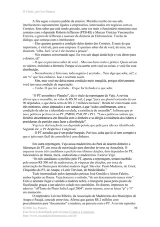 O Chefe, por Ivo Patarra
©2006 Ivo Patarra
Este livro é distribuído pela licença Creative Commons
http://www.escandalodomensalao.com.br/
39
A fita segue o mesmo padrão da anterior. Marinho recebe em sua sala
interlocutores supostamente ligados a empresários, interessados em negócios com os
Correios. Sem saber que está sendo gravado, uma vez mais o funcionário menciona seus
contatos com o deputado Roberto Jefferson (PTB-RJ) e Marcus Vinícius Vasconcelos
Ferreira, o genro de Jefferson e assessor da diretoria da Eletronuclear. Trecho do
diálogo, que começa com o interlocutor:
– Eles querem garantir a condição deles dentro dos Correios. É mais do que
importante, é vital até, para essa empresa. E queriam saber daí de você, de mim, me
disseram, “olha, Joel, vê se é ele mesmo a pessoa”.
– Nós estamos conversando aqui. Eu vou sair daqui ainda hoje e vou direto para
o diretor, tá?
– O que eu precisava saber de você... Mas isso bem exato e prático. Quais seriam
os valores, incluindo a diretoria. Porque aí eu acerto com você as coisas, e você faz essa
distribuição.
– Normalmente é feito isso, todo negócio é acertado... Tem algo que sobe, né?, e
um “x” que fica embaixo. Isso é acertado assim.
– Sim, mas você me deixa numa condição meio tranqüila, porque efetivamente
você tem essa condição de negociação.
– Tenho. O que for acertado... O que for fechado é o que sobe.
“O PT assombra o Planalto”, diz o título de reportagem de Veja. A revista
afirma que o mensalão, no valor de R$ 30 mil, é pago “para um plantel estimado de uns
90 deputados, o que daria cerca de R$ 2,7 milhões mensais”. Relata ter conversado com
três ministros, cinco deputados e um senador, e que “todos confirmaram, com a
condição de não ter a identidade revelada, a existência do mensalão”. Informa que os
nove políticos pertencem ao PT, PMDB, PSB, PP e PFL. “Esses políticos contam que
Delúbio desembarcava em Brasília com o dinheiro e se dirigia à residência dos líderes e
presidentes de partidos para fazer a distribuição”.
Veja traz declaração de um deputado petista que pede para não ser identificado.
Segundo ele, o PT despreza o Congresso:
– O PT acredita que é um poder burguês. Por isso, acha que lá só tem corrupto e
que o jeito mais fácil de controlá-lo é com dinheiro.
Em outra reportagem, Veja acusa madeireiros do Pará de doarem dinheiro a
lideranças do PT, em troca de autorização para derrubar árvores na Amazônia. O
esquema reuniu três candidatos a prefeito nas últimas eleições, dois deputados do PT,
funcionários do Ibama, Incra, sindicalistas e madeireiros. Escreve Veja:
“Os três candidatos a prefeito pelo PT, apurou a reportagem, teriam recebido
pelo menos R$ 300 mil de madeireiros, às vésperas das eleições, em troca de
autorização do Ibama para derrubar madeira ilegal. São eles: Paulo Medeiros, de Urará;
Chiquinho do PT, de Anapu; e Lenir Trevisan, de Medicilândia.”
Tudo intermediado pelos deputados petistas José Geraldo e Airton Faleiro,
ambos ligados ao Ibama. Veja descreve o método, “de um descaramento nunca visto”.
Feito o desmate ilegal e vendida a madeira nobre, o transporte passa pelos postos de
fiscalização graças a um adesivo colado nos caminhões. Os dizeres, impressos no
adesivo: “oPTante do Plano Safra Legal 2004”, assim mesmo, com as letras “p” e “t”
em maiúsculo.
O empresário Leivino Ribeiro, da Associação de Madeireiras dos Municípios de
Anapu e Pacajá, concede entrevista. Afirma que gastou R$ 2 milhões com
procedimentos para “documentar” a madeira, na parceria com o PT. A revista reproduz
 