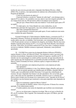O Chefe, por Ivo Patarra
©2006 Ivo Patarra
Este livro é distribuído pela licença Creative Commons
http://www.escandalodomensalao.com.br/
40
trechos de uma conversa gravada entre o deputado João Batista Oliveira, o Babá
(PSOL-PA), ex-petista, e um representante do sindicato dos reflorestadores do Pará.
Pergunta do deputado:
– Como era essa história do adesivo?
– O pessoal intitulou o acordo de “Optante do safra legal”, com destaque para a
sigla do PT no adesivo. Os caminhões com esse adesivo iam sem ninguém perturbar. Só
em Anapu foram mais de 100 mil metros cúbicos de madeira nesse esquema.
– Mas por que o Ibama liberou toda essa madeira? Vocês deram apoio para o PT
na região?
– Foi dado apoio, sim. Estou falando isso como sindicalista, sou do
Sindifloresta, participei das negociações, mas estou achando uma grande sacanagem.
– Mas tinha contrapartida financeira?
– Eles aproveitaram o momento para pedir apoio. O setor madeireiro tem muito
voto e também deu apoio financeiro.
O jornal O Estado de S. Paulo denuncia: Delúbio Soares, o tesoureiro do PT, é
funcionário fantasma. Professor de matemática da Secretaria de Educação de Goiás,
recebe salário mas não vai trabalhar. Está licenciado, com remuneração mensal de R$
1.242,56 para prestar serviços no sindicato da categoria, em Goiânia. Mas há cinco anos
Delúbio responde pelas finanças do PT e vive no eixo São Paulo-Brasília, bem distante
de Goiás. Antes disso, foi secretário sindical do PT por cinco anos, e tampouco prestou
serviços no sindicato. Delúbio costuma se apresentar, falsamente, como professor
aposentado.
30 – 12/6/2005 Nova entrevista do deputado Roberto Jefferson (PTB-RJ) à
repórter Renata Lo Prete, da Folha de S.Paulo. Traz denúncias contra o governo Lula,
auxiliares do presidente, integrantes da base aliada no Congresso, membros do PT. E
introduz um novo personagem no cenário político nacional, até aqui desconhecido de
todos aqueles que não freqüentavam os escaninhos do poder em Brasília: o empresário
Marcos Valério Fernandes de Souza. Jefferson explica a origem do dinheiro do
mensalão:
– Vem de operações com empresas do governo e com empresas privadas.
– Que operações?
– Transferência de dinheiro à vista. Esse dinheiro chega a Brasília, pelo que sei,
em malas. Tem um grande operador que trabalha junto do Delúbio, chamado Marcos
Valério, que é um publicitário de Belo Horizonte. É ele quem faz a distribuição de
recursos. Sei que o deputado José Janene é um dos operadores. Ele vai na fonte, pega,
vem, é tido como um dos operadores do mensalão. Inclusive eu já vi o ministro Zé
Dirceu muito irritado com ele porque ele se apresentava como “operador do Zé Dirceu”.
Ele também é um dos homens que constroem o caixa para repartição entre deputados do
PP e do PL.
– Qual era exatamente o papel de Marcos Valério?
– Ele é operador do Delúbio, desde o início do governo. O Janene faz a mesma
operação. É de conhecimento notório.
– O senhor poderia citar nomes de deputados que recebiam essa remuneração
mensal?
– Isso eu vou deixar para a imprensa investigar. Mas eu sei que as direções do
PP e do PL recebiam. Não é segredo. Eles insinuaram isso para o Zé Múcio, que não
quis entrar.
Outro trecho:
 