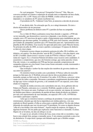 O Chefe, por Ivo Patarra
©2006 Ivo Patarra
Este livro é distribuído pela licença Creative Commons
http://www.escandalodomensalao.com.br/
41
– Se você perguntar: “Tem provas? Fotografou? Gravou?” Não. Mas era
conversa cotidiana na Câmara a repartição de mesada entre os deputados da base aliada,
em especial o PL e o PP. Nunca ouvi falar do PMDB, e tenho certeza de que os
deputados e os senadores do PT jamais receberam isso.
– O presidente do PL, Valdemar Costa Neto, já anunciou a decisão de processá-
lo.
– É um direito dele. Na colocação que fiz, eu o atingi duramente. Ele tem o
direito democrático de me processar.
– Houve problema de dinheiro entre PT e partidos da base na campanha
municipal?
– Eu e o líder Zé Múcio acalmamos nossa base dizendo o seguinte: o PTB não
vai ter mensalão, que desmoraliza e escraviza o deputado, e nas eleições a gente
compõe com o PT uma troca de apoio e pede o financiamento para candidaturas que nós
entendemos que devemos ganhar. Foi pedida ao PTB, pelo José Genoino, uma planilha
por Estados de campanhas a prefeito que o PT financiaria para nós. Apresentamos uma
planilha de R$ 20 milhões. Esse recurso foi aprovado pelos dois e pelo Marcelo Sereno.
No princípio de julho de 2004, eu reuni o partido e comuniquei. O repasse do dinheiro
se dará em cinco etapas.
– O primeiro recurso chegou na primeira quinzena de julho: R$ 4 milhões, em
dinheiro, em espécie. Em duas parcelas: uma de R$ 2,2 milhões e, três dias depois, uma
de R$ 1,8 milhão. Quem trouxe o recurso à sede do PTB foi o Marcos Valério, em
malas de viagem. Eu e o Emerson Palmieri dividimos esses recursos entre candidatos. E
assumimos o compromisso, que era o do Genoino comigo, que outras parcelas viriam.
Elas não vieram, e os candidatos do PTB que haviam assumido compromissos de
campanha entraram em crise brutal. Essas coisas foram esticando a corda, tensionando a
relação do PTB com o PT.
– Que avaliação o senhor faz das reações dos membros do governo citados em
sua entrevista anterior?
– Os ministros foram covardes com o presidente. O Palocci sabia do mensalão
porque eu falei para ele. O Walfrido errou por não ter dito ao presidente sobre o
mensalão, porque eu falei com ele. O ministro Ciro sabia. O Zé Dirceu, conversei várias
vezes com ele sobre o mensalão. Deixaram o presidente completamente desinformado
de algo que viciou a relação do governo, e do comando do PT em especial, com a base
aliada no Congresso.
– Quando de minha conversa com o presidente este ano, lá no gabinete dele no
Palácio do Planalto, estávamos eu e o ministro Walfrido, quando eu disse a ele do
mensalão. Ele tomou um susto. Expliquei a ele no que consistia: um repasse de recursos
do Delúbio para líderes e presidentes de partido da base aliada dividirem um dinheiro
por mês com representantes de suas bancadas, em especial o PP e o PL. O PTB fora
convidado a participar e repelira.
– Acho que os ministros traíram a confiança do presidente. Como pode ministros
minimizarem, dizendo que não havia importância em minhas palavras, e ter essa
explosão no Brasil quando a Folha as coloca para a opinião pública? Só eles não tinham
dimensão da explosão que isso iria provocar? O presidente, foi como se alguém dissesse
“olha ali a tua mulher com outro homem”. Aquela reação de surpresa, de mágoa, as
lágrimas brotaram. Ele me pediu que explicasse como funcionava o mensalão. Eu disse.
Depois ele se levantou, me deu um abraço e eu saí.
– E o que eu sei, até pela vivência da Casa, essas coisas não se escondem, é que
houve uma atitude forte, porque o mensalão secou. E nós estamos assistindo a uma crise
de abstinência. O corpo mole é porque está faltando aquilo que o Delúbio sempre
 