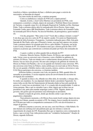 O Chefe, por Ivo Patarra
©2006 Ivo Patarra
Este livro é distribuído pela licença Creative Commons
http://www.escandalodomensalao.com.br/
42
transferiu a líderes e presidentes da base: o dinheiro para pagar o exército de
mercenário, as bancadas de aluguel.
Em outro trecho da entrevista, a repórter pergunta:
– Como se estabeleceu a relação do PTB com a cúpula petista?
– Quando, lá atrás, o José Carlos Martinez era presidente do PTB, e nós
começamos a constituir a relação, depois de nomeado o Walfrido Mares Guia ministro
do Turismo, o segundo cargo foi o do delegado Regional do Trabalho no Rio, Henrique
Pinho. Toda a estrutura abaixo dele foi nomeada pelo Silvio Pereira. Outro cargo:
Fernando Cunha, para a BR Distribuidora. Toda a estrutura abaixo do Fernando Cunha
foi nomeada pelo Silvio Pereira. Na área de Petrobrás, de petroquímica, quem manda é
ele.
– Um dia, perguntei: “Mas como é isso? Vocês dão a cabeça e tomam o corpo?”
E ele disse que esse era o jeito do PT de repartir o poder. Foi assim no Departamento
Nacional de Infra-Estrutura e Transportes. A primeira indicação para o Dnit, feita pela
bancada de São Paulo, acho que é Pimentel o nome, esse que hoje aparece nos jornais.
Toda a estrutura abaixo foi montada pelo Silvio e pelo Delúbio. O gerente, um tal de
Lauro Corrêa, é homem do PT. Ele mandava mais que o diretor-geral do Dnit. O PT
nomeava as pessoas que controlavam a estrutura do poder por baixo dos nomeados do
PTB.
– A quem o senhor se refere quando fala na direção do PT?
– Genoino, Marcelo Sereno, Delúbio Soares, Zé Dirceu, que sempre soube de
tudo. Várias vezes eu conversei com o Genoino e com o Delúbio no gabinete do
ministro Zé Dirceu. Tudo era tratado com o conhecimento dessas pessoas e do Silvio
Pereira. Isso no início do governo. Há uma sala contígua à do gabinete do ministro Zé
Dirceu no Palácio do Planalto, e de vez em quando nós fazíamos essas conversas. 90%
das conversas eram feitas no Palácio, numa salinha que era reservada ao Silvio Pereira.
De vez em quando o Delúbio metia a mão na porta, entrava, sentava, conversava e saía.
O Zé Dirceu participava da conversa, e o Genoino também.
Jefferson lembra o encontro com Lula, em janeiro de 2004, quando falou do
mensalão ao presidente. E revela suspeitas acerca do envolvimento de seu nome na
divulgação dos escândalos:
– E quando eu disse a ele, olhando nos olhos dele, do mensalão, o choque dele...
Eu tenho seis mandatos. Eu sou deputado federal desde o presidente Figueiredo. Eu
nunca tinha ouvido falar de financiamento de bancada aliada na base pelo partido do
governo. E contei isso ao presidente Lula. E vi a reação dele de perplexidade. E então as
coisas pararam. Mas o que eu estranho é que a Abin, depois que eu disse isso ao
presidente Lula, parte para mandar arapongas contra o PTB. Alguém, dentro do
governo, não gostou que nós passamos essa informação ao presidente.
Quanto à reação do governo, desde que decidiu contar o que sabe dos
pagamentos a deputados:
– Num primeiro momento, o Zé Dirceu ficou muito hostil comigo depois do meu
discurso na Câmara, quando eu assinei a CPI. Na véspera, houve reunião da executiva
do PTB para que todos os companheiros assinassem a CPI e nós devolvêssemos os
cargos ao governo.
Jefferson comenta a conversa, em sua casa, com José Dirceu e Aldo Rebelo. Os
dois homens de confiança de Lula pediram para que ele retirasse o nome do
requerimento de criação da CPI. Respondeu-lhes que se importava com a restauração da
honra, e que a revista Veja vinha promovendo um “verdadeiro linchamento”. Reação de
Dirceu, segundo Jefferson:
 