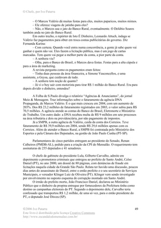 O Chefe, por Ivo Patarra
©2006 Ivo Patarra
Este livro é distribuído pela licença Creative Commons
http://www.escandalodomensalao.com.br/
49
– O Marcos Valério dá muitas festas para eles, muitos paparicos, muitos mimos.
– Ele oferece viagens de jatinho para eles?
– Não, o Marcos usa o jato do Banco Rural, eventualmente. O Delúbio Soares
também anda no jato do Banco Rural.
Em outro trecho, o repórter de Isto É Dinheiro, Leonardo Attuch, indaga se
Valério faz pagamentos para obter em troca contas publicitárias do governo. Diz
Fernanda Karina:
– Com certeza. Quando você entra numa concorrência, a gente já sabe quem vai
ganhar e quem não vai. Eles fazem a licitação pública, mas é um jogo de cartas
marcadas. Tem quem vai pegar a melhor parte da conta, a pior parte da conta.
– A senhora viu?
– Olha, para o Banco do Brasil, o Marcos dava festas. Festas para a alta cúpula e
para a área de marketing.
A revista pergunta como os pagamentos eram feitos:
– Tinha duas pessoas da área financeira, a Simone Vasconcellos, e uma
assistente, a Geysa, que cuidavam de tudo.
– A senhora tem noção de quanto?
– Já vi o boy sair com motorista para tirar R$ 1 milhão do Banco Rural. Era para
depois dividir o dinheiro, entendeu?
A Folha de S.Paulo divulga o relatório “Agências & Anunciantes”, do jornal
Meio & Mensagem. Traz informações sobre o faturamento da agência DNA
Propaganda, de Marcos Valério. É o que mais cresceu em 2004, com um aumento de
203%. Dos R$ 23,2 milhões de faturamento registrados em 2003, o valor subiu para R$
70,5 milhões. A agência atende as contas do Banco do Brasil, Eletronorte e Ministério
do Trabalho. Um outro dado: a DNA recebeu multa de R$ 9 milhões em sete processos
na área tributária e dois na previdenciária, por não pagamento de impostos.
Já a SMPB, a outra agência de Valério, cuida da conta dos Correios. Teve
faturamento de R$ 39,9 milhões em 2004, sendo R$ 29,6 milhões apenas com os
Correios. Além de atender o Banco Rural, a SMPB foi contratada pelo Ministério dos
Esportes e pela Câmara dos Deputados, na gestão de João Paulo Cunha (PT-SP).
Parlamentares de cinco partidos entregam ao presidente do Senado, Renan
Calheiros (PMDB-AL), pedido para a criação da CPI do Mensalão. O requerimento tem
assinaturas de 255 deputados e 41 senadores.
O chefe de gabinete do presidente Lula, Gilberto Carvalho, admite em
depoimento a promotores criminais que entregou ao prefeito de Santo André, Celso
Daniel (PT), no ano 2000, um dossiê de 80 páginas, com denúncias de fraude em
licitações naquela cidade da Grande São Paulo. Relata ter havido uma discussão, poucos
dias antes do assassinato de Daniel, entre o então prefeito e o seu secretário de Serviços
Municipais, o vereador Klinger Luiz de Oliveira (PT). Klinger vem sendo investigado
por envolvimento no suposto esquema de corrupção montado em Santo André.
O irmão do prefeito morto, João Francisco Daniel, declarou ao Ministério
Público que o dinheiro da propina entregue por fornecedores da Prefeitura tinha como
destino as campanhas eleitorais do PT. Segundo o depoimento dele, Carvalho teria
confessado que transportou R$ 1,2 milhão, de uma só vez, para o então presidente do
PT, o deputado José Dirceu (SP).
 