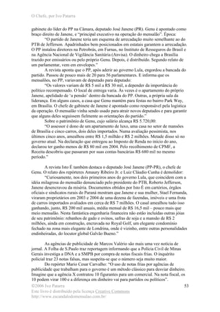 O Chefe, por Ivo Patarra
©2006 Ivo Patarra
Este livro é distribuído pela licença Creative Commons
http://www.escandalodomensalao.com.br/
53
gabinete do líder do PP na Câmara, deputado José Janene (PR). Genu é apontado como
braço direito de Janene, e “principal executivo na operação do mensalão”. Época:
“O partido de Janene teria um esquema de arrecadação muito semelhante ao do
PTB de Jefferson. Apadrinhados bem posicionados em estatais garantem a arrecadação.
O PP instalou diretores na Petrobrás, em Furnas, no Instituto de Resseguros do Brasil e
na Agência Nacional de Vigilância Sanitária (Anvisa). O dinheiro chega a Brasília
trazido por emissários ou pelo próprio Genu. Depois, é distribuído. Segundo relato de
um parlamentar, vem em envelopes.”
A revista aponta que o PP, após aderir ao governo Lula, engordou a bancada do
partido. Passou de pouco mais de 20 para 56 parlamentares. E informa que os
mensalões, no PP, variavam de deputado para deputado:
“Os valores variam de R$ 5 mil a R$ 30 mil, a depender da importância do
político recompensado. O local de entrega varia. Às vezes é o apartamento do próprio
Janene, apelidado de ‘a pensão’ dentro da bancada do PP. Outras, a própria sala da
liderança. Em alguns casos, a casa que Genu mantém para festas no bairro Park Way,
em Brasília. O chefe de gabinete de Janene é apontado como responsável pela logística
da operação. O mensalão vinha sendo usado para atrair novos deputados e para garantir
que alguns deles seguissem fielmente as orientações do partido.”
Sobre o patrimônio de Genu, cujo salário alcança R$ 5.720,00:
“O assessor é dono de um apartamento de luxo, uma casa no setor de mansões
de Brasília e cinco carros, dois deles importados. Numa avaliação pessimista, nos
últimos cinco anos, amealhou entre R$ 1,5 milhão e R$ 2 milhões. Metade disso só no
governo atual. Na declaração que entregou ao Imposto de Renda no início do ano,
declarou ter ganho menos de R$ 80 mil em 2004. Pelo recolhimento de CPMF, a
Receita descobriu que passaram por suas contas bancárias R$ 680 mil no mesmo
período.”
A revista Isto É também destaca o deputado José Janene (PP-PR), o chefe de
Genu. O relato dos repórteres Amaury Ribeiro Jr. e Luiz Cláudio Cunha é demolidor:
“Curiosamente, nos dois primeiros anos do governo Lula, que coincidem com a
idéia milagrosa do mensalão denunciado pelo presidente do PTB, Roberto Jefferson,
Janene desencravou da miséria. Documentos obtidos por Isto É em cartórios, órgãos
oficiais e sindicatos rurais do Paraná mostram que Janene e sua mulher, Stael Fernanda,
viraram proprietários em 2003 e 2004 de uma dezena de fazendas, imóveis e uma frota
de carros importados avaliados em cerca de R$ 7 milhões. O casal amealhou tudo isso
ganhando, junto, R$ 200 mil anuais, média mensal de R$ 16,5 mil – pouco mais que
meio mensalão. Nesta fantástica engenharia financeira não estão incluídas outras jóias
de seu patrimônio: rebanhos de gado e ovinos, safras de soja e a mansão de R$ 2
milhões, ainda em construção, encravada no Royal Golf, um elegante condomínio
fechado na zona mais elegante de Londrina, onde é vizinho, entre outras personalidades
endinheiradas, do locutor global Galvão Bueno.”
As agências de publicidade de Marcos Valério são mais uma vez notícia de
jornal. A Folha de S.Paulo traz reportagem informando que a Polícia Civil de Minas
Gerais investiga a DNA e a SMPB por compra de notas fiscais frias. O inquérito
policial traz 23 notas falsas, mas suspeita-se que o número seja muito maior.
Do repórter Mario Cesar Carvalho: “O uso de notas frias por agências de
publicidade que trabalham para o governo é um método clássico para desviar dinheiro.
Imagine que a agência X contratou 10 figurantes para um comercial. Na nota fiscal, os
10 podem virar 100 e a diferença em dinheiro vai para partidos ou políticos”.
 