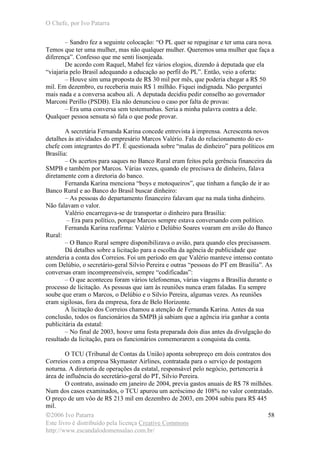 O Chefe, por Ivo Patarra
©2006 Ivo Patarra
Este livro é distribuído pela licença Creative Commons
http://www.escandalodomensalao.com.br/
58
– Sandro fez a seguinte colocação: “O PL quer se repaginar e ter uma cara nova.
Temos que ter uma mulher, mas não qualquer mulher. Queremos uma mulher que faça a
diferença”. Confesso que me senti lisonjeada.
De acordo com Raquel, Mabel fez vários elogios, dizendo à deputada que ela
“viajaria pelo Brasil adequando a educação ao perfil do PL”. Então, veio a oferta:
– Houve sim uma proposta de R$ 30 mil por mês, que poderia chegar a R$ 50
mil. Em dezembro, eu receberia mais R$ 1 milhão. Fiquei indignada. Não perguntei
mais nada e a conversa acabou ali. A deputada decidiu pedir conselho ao governador
Marconi Perillo (PSDB). Ela não denunciou o caso por falta de provas:
– Era uma conversa sem testemunhas. Seria a minha palavra contra a dele.
Qualquer pessoa sensata só fala o que pode provar.
A secretária Fernanda Karina concede entrevista à imprensa. Acrescenta novos
detalhes às atividades do empresário Marcos Valério. Fala do relacionamento do ex-
chefe com integrantes do PT. É questionada sobre “malas de dinheiro” para políticos em
Brasília:
– Os acertos para saques no Banco Rural eram feitos pela gerência financeira da
SMPB e também por Marcos. Várias vezes, quando ele precisava de dinheiro, falava
diretamente com a diretoria do banco.
Fernanda Karina menciona “boys e motoqueiros”, que tinham a função de ir ao
Banco Rural e ao Banco do Brasil buscar dinheiro:
– As pessoas do departamento financeiro falavam que na mala tinha dinheiro.
Não falavam o valor.
Valério encarregava-se de transportar o dinheiro para Brasília:
– Era para político, porque Marcos sempre estava conversando com político.
Fernanda Karina reafirma: Valério e Delúbio Soares voaram em avião do Banco
Rural:
– O Banco Rural sempre disponibilizava o avião, para quando eles precisassem.
Dá detalhes sobre a licitação para a escolha da agência de publicidade que
atenderia a conta dos Correios. Foi um período em que Valério manteve intenso contato
com Delúbio, o secretário-geral Silvio Pereira e outras “pessoas do PT em Brasília”. As
conversas eram incompreensíveis, sempre “codificadas”:
– O que aconteceu foram vários telefonemas, várias viagens a Brasília durante o
processo de licitação. As pessoas que iam às reuniões nunca eram faladas. Eu sempre
soube que eram o Marcos, o Delúbio e o Silvio Pereira, algumas vezes. As reuniões
eram sigilosas, fora da empresa, fora de Belo Horizonte.
A licitação dos Correios chamou a atenção de Fernanda Karina. Antes da sua
conclusão, todos os funcionários da SMPB já sabiam que a agência iria ganhar a conta
publicitária da estatal:
– No final de 2003, houve uma festa preparada dois dias antes da divulgação do
resultado da licitação, para os funcionários comemorarem a conquista da conta.
O TCU (Tribunal de Contas da União) aponta sobrepreço em dois contratos dos
Correios com a empresa Skymaster Airlines, contratada para o serviço de postagem
noturna. A diretoria de operações da estatal, responsável pelo negócio, pertenceria à
área de influência do secretário-geral do PT, Silvio Pereira.
O contrato, assinado em janeiro de 2004, previa gastos anuais de R$ 78 milhões.
Num dos casos examinados, o TCU apurou um acréscimo de 108% no valor contratado.
O preço de um vôo de R$ 213 mil em dezembro de 2003, em 2004 subiu para R$ 445
mil.
 