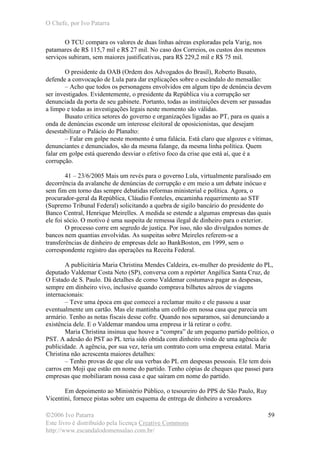 O Chefe, por Ivo Patarra
©2006 Ivo Patarra
Este livro é distribuído pela licença Creative Commons
http://www.escandalodomensalao.com.br/
59
O TCU compara os valores de duas linhas aéreas exploradas pela Varig, nos
patamares de R$ 115,7 mil e R$ 27 mil. No caso dos Correios, os custos dos mesmos
serviços subiram, sem maiores justificativas, para R$ 229,2 mil e R$ 75 mil.
O presidente da OAB (Ordem dos Advogados do Brasil), Roberto Busato,
defende a convocação de Lula para dar explicações sobre o escândalo do mensalão:
– Acho que todos os personagens envolvidos em algum tipo de denúncia devem
ser investigados. Evidentemente, o presidente da República viu a corrupção ser
denunciada da porta de seu gabinete. Portanto, todas as instituições devem ser passadas
a limpo e todas as investigações legais neste momento são válidas.
Busato critica setores do governo e organizações ligadas ao PT, para os quais a
onda de denúncias esconde um interesse eleitoral de oposicionistas, que desejam
desestabilizar o Palácio do Planalto:
– Falar em golpe neste momento é uma falácia. Está claro que algozes e vítimas,
denunciantes e denunciados, são da mesma falange, da mesma linha política. Quem
falar em golpe está querendo desviar o efetivo foco da crise que está aí, que é a
corrupção.
41 – 23/6/2005 Mais um revés para o governo Lula, virtualmente paralisado em
decorrência da avalanche de denúncias de corrupção e em meio a um debate inócuo e
sem fim em torno das sempre debatidas reformas ministerial e política. Agora, o
procurador-geral da República, Cláudio Fonteles, encaminha requerimento ao STF
(Supremo Tribunal Federal) solicitando a quebra de sigilo bancário do presidente do
Banco Central, Henrique Meirelles. A medida se estende a algumas empresas das quais
ele foi sócio. O motivo é uma suspeita de remessa ilegal de dinheiro para o exterior.
O processo corre em segredo de justiça. Por isso, não são divulgados nomes de
bancos nem quantias envolvidas. As suspeitas sobre Meireles referem-se a
transferências de dinheiro de empresas dele ao BankBoston, em 1999, sem o
correspondente registro das operações na Receita Federal.
A publicitária Maria Christina Mendes Caldeira, ex-mulher do presidente do PL,
deputado Valdemar Costa Neto (SP), conversa com a repórter Angélica Santa Cruz, de
O Estado de S. Paulo. Dá detalhes de como Valdemar costumava pagar as despesas,
sempre em dinheiro vivo, inclusive quando comprava bilhetes aéreos de viagens
internacionais:
– Teve uma época em que comecei a reclamar muito e ele passou a usar
eventualmente um cartão. Mas ele mantinha um cofrão em nossa casa que parecia um
armário. Tenho as notas fiscais desse cofre. Quando nos separamos, saí denunciando a
existência dele. E o Valdemar mandou uma empresa ir lá retirar o cofre.
Maria Christina insinua que houve a “compra” de um pequeno partido político, o
PST. A adesão do PST ao PL teria sido obtida com dinheiro vindo de uma agência de
publicidade. A agência, por sua vez, teria um contrato com uma empresa estatal. Maria
Christina não acrescenta maiores detalhes:
– Tenho provas de que ele usa verbas do PL em despesas pessoais. Ele tem dois
carros em Moji que estão em nome do partido. Tenho cópias de cheques que passei para
empresas que mobiliaram nossa casa e que saíram em nome do partido.
Em depoimento ao Ministério Público, o tesoureiro do PPS de São Paulo, Ruy
Vicentini, fornece pistas sobre um esquema de entrega de dinheiro a vereadores
 
