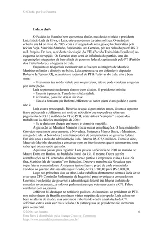 O Chefe, por Ivo Patarra
©2006 Ivo Patarra
Este livro é distribuído pela licença Creative Commons
http://www.escandalodomensalao.com.br/
6
Lula, o chefe
O Palácio do Planalto bem que tentou abafar, mas desde o início o presidente
Luiz Inácio Lula da Silva, o Lula, esteve no centro da crise política. O escândalo
eclodiu em 14 de maio de 2005, com a divulgação de uma gravação clandestina pela
revista Veja. Maurício Marinho, funcionário dos Correios, pôs no bolso do paletó R$ 3
mil. Propina. De cara, a evidente vinculação do PTB (Partido Trabalhista Brasileiro) ao
esquema de corrupção. Os Correios eram área de influência do partido, uma das
agremiações integrantes da base aliada do governo federal, capitaneada pelo PT (Partido
dos Trabalhadores), a legenda de Lula.
Enquanto os telejornais escancaravam a fita com as imagens de Maurício
Marinho enfiando o dinheiro no bolso, Lula apressava-se em defender o deputado
Roberto Jefferson (RJ), o presidente nacional do PTB. Palavras de Lula, alto e bom
som:
– Precisamos ter solidariedade com os parceiros, não se pode condenar ninguém
por antecipação.
Lula se pronunciou durante almoço com aliados. O presidente insistiu:
– Parceria é parceria. Tem de ter solidariedade.
E arrematou, para não deixar dúvidas:
– Essa é a hora em que Roberto Jefferson vai saber quem é amigo dele e quem
não é.
Lula estava preocupado. Recorda-se que, alguns meses antes, dissera a seguinte
frase endereçada a Jefferson, em meio ao noticiário que especulava sobre um
pagamento de R$ 10 milhões do PT ao PTB, com vistas a “comprar” o apoio dos
trabalhistas às eleições municipais de 2004:
– Eu te daria um cheque em branco e dormiria tranqüilo.
A gravação de Maurício Marinho trouxe outras complicações. O funcionário dos
Correios mencionou uma empresa, a Novadata. Pertence a Mauro Dutra, o Maurinho,
amigo de Lula. A Novadata é uma fornecedora de computadores ao governo federal.
Em dois anos e meio de administração Lula, faturou R$ 273,5 milhões. Como se sabe,
Maurício Marinho desandou a conversar com os interlocutores que o subornavam, sem
saber que estava sendo gravado.
Aqui uma pausa, para registrar: Lula passou o réveillon de 2001 na mansão de
Mauro Dutra em Búzios, no badalado litoral do Rio. O mesmo Dutra que fez
contribuições ao PT, arrecadou dinheiro para o partido e emprestou avião a Lula. Na
fita, Marinho fala de “acertos” em licitações. Descreve manobra da Novadata para
superfaturar computadores. A empresa tentou fazer o preço de cada computador
vendido ao governo dar um salto injustificado, de R$ 3.700,00 para R$ 6.000,00.
Logo nos primeiros dias da crise, Lula trabalhou abertamente contra a idéia de se
criar uma CPI (Comissão Parlamentar de Inquérito) para investigar a corrupção nos
Correios. Foi decisão de governo: a administração federal iria liberar dinheiro de
emendas ao orçamento, a todos os parlamentares que votassem contra a CPI. Faltou
combinar com os jornais.
Jefferson foi destaque no noticiário político. As incursões do presidente do PTB
nos subterrâneos de Brasília revelaram várias suspeitas de corrupção. Lula achou por
bem se afastar do aliado, mas continuou trabalhando contra a instalação da CPI.
Jefferson estava cada vez mais isolado. Os estrategistas do presidente não atentaram
para o erro fatal.
 