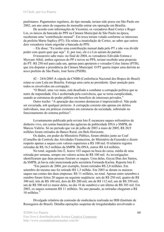 O Chefe, por Ivo Patarra
©2006 Ivo Patarra
Este livro é distribuído pela licença Creative Commons
http://www.escandalodomensalao.com.br/
60
paulistanos. Pagamentos regulares, do tipo mesada, teriam sido praxe em São Paulo em
2002, um ano antes do esquema do mensalão entrar em operação em Brasília.
De acordo com informações de Vicentini, os vereadores Raul Cortez e Roger
Lin, os únicos da bancada do PPS na Câmara Municipal de São Paulo na época,
receberam uma “contribuição mensal”. Em troca teriam votado conforme os interesses
da prefeita Marta Suplicy (PT). Ele relata a insatisfação de Cortez, ao saber que outros
dois vereadores iriam engordar a bancada do PPS:
– Ele disse: “Eu tenho uma contribuição mensal dada pelo PT e não vou dividir
poder com quem quer que seja”. E, por isso, ele e o Lin saíram do partido.
O tesoureiro sabe mais: no final de 2004, os vereadores Edivaldo Estima e
Myryam Athiê, ambos egressos do PP e novos no PPS, teriam recebido uma proposta
do PT: R$ 250 mil para cada um, apenas para apoiarem o vereador Celso Jatene (PTB),
que iria disputar a presidência da Câmara Municipal. O PT queria impor uma derrota ao
novo prefeito de São Paulo, José Serra (PSDB).
42 – 24/6/2005 A cúpula da CNBB (Conferência Nacional dos Bispos do Brasil)
reúne-se com Lula em Brasília. Entrega uma carta ao presidente. Quer punição para
todos os envolvidos em corrupção:
“O Brasil, uma vez mais, está desafiado a combater a corrupção política que se
nutre da impunidade. Ela é acobertada pela conivência, que se torna cumplicidade,
usando as estruturas do poder público em benefício de interesses privados.”
Outro trecho: “A apuração das recentes denúncias é imprescindível. Não pode
ser esvaziada, sob qualquer pretexto. A corrupção consiste não apenas em delitos
individuais, mas em práticas existentes em estruturas da sociedade, sobretudo no
funcionamento do sistema político”.
Levantamento publicado pela revista Isto É escancara saques milionários de
dinheiro vivo, em contas bancárias das agências de publicidade DNA e SMPB, de
Marcos Valério. Só no período que vai de julho de 2003 a maio de 2005, R$ 20,9
milhões foram retirados do Banco Rural, em Belo Horizonte.
Os dados, em poder do Ministério Público, foram obtidos junto ao Coaf
(Conselho de Controle das Atividades Financeiras, do Ministério da Fazenda) e dizem
respeito apenas a saques com valores superiores a R$ 100 mil. O relatório registra
retiradas de R$ 16,5 milhões da SMPB. Da DNA, outros R$ 4,4 milhões.
No total, segundo Isto É, houve 103 saques na boca do caixa, média de uma
retirada por semana, sempre em valores acima de R$ 100 mil. As investigações
identificaram que duas pessoas fizeram os saques. Uma delas, Geyza Dias dos Santos,
da SMPB, já havia sido mencionada pela secretária Fernanda Karina. Reporta Isto É:
“Em janeiro de 2004, por exemplo, foram retirados R$ 2,8 milhões. Em
setembro do mesmo ano foi retirado R$ 1,3 milhão. Em 2003 se deram os maiores
saques nas contas das duas empresas: R$ 11 milhões, no total. Apenas entre setembro e
outubro foram feitos 20 saques na seguinte seqüência: seis de R$ 250 mil, quatro de R$
300 mil, três de R$ 100 mil, dois de R$ 200 mil, um de R$ 112 mil, um de R$ 350 mil,
um de R$ 500 mil (o maior deles, no dia 10 de outubro) e um último de R$ 385 mil. Em
2003, os saques somaram R$ 11 milhões. No ano passado, as retiradas chegaram a R$
10 milhões.”
Divulgado relatório da comissão de sindicância realizada no IRB (Instituto de
Resseguros do Brasil). Detalha operações suspeitas de irregularidades envolvendo o
 