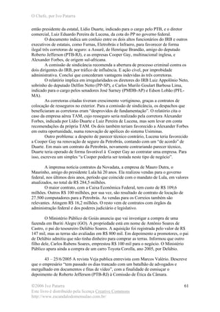 O Chefe, por Ivo Patarra
©2006 Ivo Patarra
Este livro é distribuído pela licença Creative Commons
http://www.escandalodomensalao.com.br/
61
então presidente da estatal, Lídio Duarte, indicado para o cargo pelo PTB, e o diretor
comercial, Luiz Eduardo Pereira de Lucena, da cota do PP no governo federal.
O documento indica um conluio entre os dois altos funcionários do IRB e outros
executivos de estatais, como Furnas, Eletrobrás e Infraero, para favorecer de forma
ilegal três corretoras de seguro: a Assurê, de Henrique Brandão, amigo do deputado
Roberto Jefferson (PTB-RJ), e as empresas Cooper Gay, multinacional inglesa, e
Alexander Forbes, de origem sul-africana.
A comissão de sindicância recomenda a abertura de processo criminal contra os
dois dirigentes do IRB, por tráfico de influência. E ação cível, por improbidade
administrativa. Conclui que concederam vantagens indevidas às três corretoras.
O relatório implica em irregularidades os diretores do IRB Luiz Appolônio Neto,
sobrinho do deputado Delfim Netto (PP-SP), e Carlos Murilo Goulart Barbosa Lima,
indicado para o cargo pelos senadores José Sarney (PMDB-AP) e Edson Lobão (PFL-
MA).
As corretoras citadas tiveram crescimento vertiginoso, graças a contratos de
colocação de resseguros no exterior. Para a comissão de sindicância, os despachos que
beneficiaram as corretoras eram “desprovidos de fundamentação”. O relatório cita o
caso da empresa aérea TAM, cujo resseguro seria realizado pela corretora Alexander
Forbes, indicada por Lídio Duarte e Luiz Pereira de Lucena, mas sem levar em conta
recomendações da própria TAM. Os dois também teriam favorecido a Alexander Forbes
em outra oportunidade, numa renovação de apólices do sistema Usiminas.
Outro problema: a despeito de parecer técnico contrário, Lucena teria favorecido
a Cooper Gay na renovação de seguro da Petrobrás, contando com um “de acordo” de
Duarte. Em mais um contrato da Petrobrás, novamente contrariando parecer técnico,
Duarte teria operado de forma favorável à Cooper Gay ao contratar uma empresa. Para
isso, escreveu um simples “a Cooper poderia ser testada neste tipo de negócio”.
A imprensa noticia contratos da Novadata, a empresa de Mauro Dutra, o
Maurinho, amigo do presidente Lula há 20 anos. Ela realizou vendas para o governo
federal, nos últimos dois anos, período que coincide com o mandato de Lula, em valores
atualizados, no total de R$ 284,5 milhões.
O maior contrato, com a Caixa Econômica Federal, tem custo de R$ 109,6
milhões. Outros R$ 100 milhões, por sua vez, são resultado de contrato de locação de
27.500 computadores para a Petrobrás. As vendas para os Correios também são
relevantes. Atingem R$ 16,2 milhões. O resto vem de contratos com órgãos da
administração federal e dos poderes judiciário e legislativo.
O Ministério Público de Goiás anuncia que vai investigar a compra de uma
fazenda em Buriti Alegre (GO). A propriedade está em nome de Antônio Soares de
Castro, o pai do tesoureiro Delúbio Soares. A aquisição foi registrada pelo valor de R$
147 mil, mas as terras são avaliadas em R$ 800 mil. Em depoimento a promotores, o pai
de Delúbio admitiu que não tinha dinheiro para comprar as terras. Informou que outro
filho dele, Carlos Rubens Soares, emprestou R$ 100 mil para o negócio. O Ministério
Público apura ainda a compra de um carro Toyota Corolla, ano 2005, por Delúbio.
43 – 25/6/2005 A revista Veja publica entrevista com Marcos Valério. Descreve
que o empresário “tem passado os dias trancado com um batalhão de advogados e
mergulhado em documentos e fitas de vídeo”, com a finalidade de esmiuçar o
depoimento de Roberto Jefferson (PTB-RJ) à Comissão de Ética da Câmara.
 