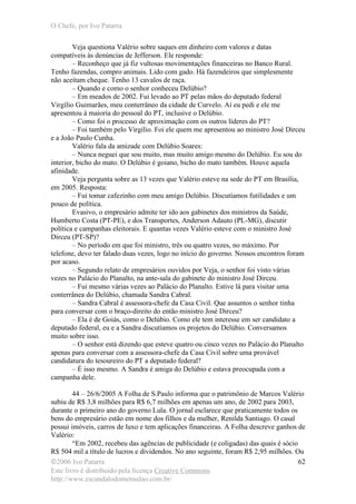 O Chefe, por Ivo Patarra
©2006 Ivo Patarra
Este livro é distribuído pela licença Creative Commons
http://www.escandalodomensalao.com.br/
62
Veja questiona Valério sobre saques em dinheiro com valores e datas
compatíveis às denúncias de Jefferson. Ele responde:
– Reconheço que já fiz vultosas movimentações financeiras no Banco Rural.
Tenho fazendas, compro animais. Lido com gado. Há fazendeiros que simplesmente
não aceitam cheque. Tenho 13 cavalos de raça.
– Quando e como o senhor conheceu Delúbio?
– Em meados de 2002. Fui levado ao PT pelas mãos do deputado federal
Virgílio Guimarães, meu conterrâneo da cidade de Curvelo. Aí eu pedi e ele me
apresentou à maioria do pessoal do PT, inclusive o Delúbio.
– Como foi o processo de aproximação com os outros líderes do PT?
– Foi também pelo Virgílio. Foi ele quem me apresentou ao ministro José Dirceu
e a João Paulo Cunha.
Valério fala da amizade com Delúbio Soares:
– Nunca neguei que sou muito, mas muito amigo mesmo do Delúbio. Eu sou do
interior, bicho do mato. O Delúbio é goiano, bicho do mato também. Houve aquela
afinidade.
Veja pergunta sobre as 13 vezes que Valério esteve na sede do PT em Brasília,
em 2005. Resposta:
– Fui tomar cafezinho com meu amigo Delúbio. Discutíamos futilidades e um
pouco de política.
Evasivo, o empresário admite ter ido aos gabinetes dos ministros da Saúde,
Humberto Costa (PT-PE), e dos Transportes, Anderson Adauto (PL-MG), discutir
política e campanhas eleitorais. E quantas vezes Valério esteve com o ministro José
Dirceu (PT-SP)?
– No período em que foi ministro, três ou quatro vezes, no máximo. Por
telefone, devo ter falado duas vezes, logo no início do governo. Nossos encontros foram
por acaso.
– Segundo relato de empresários ouvidos por Veja, o senhor foi visto várias
vezes no Palácio do Planalto, na ante-sala do gabinete do ministro José Dirceu.
– Fui mesmo várias vezes ao Palácio do Planalto. Estive lá para visitar uma
conterrânea do Delúbio, chamada Sandra Cabral.
– Sandra Cabral é assessora-chefe da Casa Civil. Que assuntos o senhor tinha
para conversar com o braço-direito do então ministro José Dirceu?
– Ela é de Goiás, como o Delúbio. Como ele tem interesse em ser candidato a
deputado federal, eu e a Sandra discutíamos os projetos do Delúbio. Conversamos
muito sobre isso.
– O senhor está dizendo que esteve quatro ou cinco vezes no Palácio do Planalto
apenas para conversar com a assessora-chefe da Casa Civil sobre uma provável
candidatura do tesoureiro do PT a deputado federal?
– É isso mesmo. A Sandra é amiga do Delúbio e estava preocupada com a
campanha dele.
44 – 26/6/2005 A Folha de S.Paulo informa que o patrimônio de Marcos Valério
subiu de R$ 3,8 milhões para R$ 6,7 milhões em apenas um ano, de 2002 para 2003,
durante o primeiro ano do governo Lula. O jornal esclarece que praticamente todos os
bens do empresário estão em nome dos filhos e da mulher, Renilda Santiago. O casal
possui imóveis, carros de luxo e tem aplicações financeiras. A Folha descreve ganhos de
Valério:
“Em 2002, recebeu das agências de publicidade (e coligadas) das quais é sócio
R$ 504 mil a título de lucros e dividendos. No ano seguinte, foram R$ 2,95 milhões. Ou
 