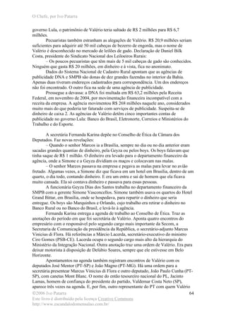 O Chefe, por Ivo Patarra
©2006 Ivo Patarra
Este livro é distribuído pela licença Creative Commons
http://www.escandalodomensalao.com.br/
64
governo Lula, o patrimônio de Valério teria saltado de R$ 2 milhões para R$ 6,7
milhões.
Pecuaristas também estranham as alegações de Valério. R$ 20,9 milhões seriam
suficientes para adquirir até 50 mil cabeças de bezerro de engorda, mas o nome de
Valério é desconhecido no mercado de leilões de gado. Declaração de Daniel Bilk
Costa, presidente do Sindicato Nacional dos Leiloeiros Rurais:
– Os poucos pecuaristas que têm mais de 5 mil cabeças de gado são conhecidos.
Ninguém que gasta R$ 20 milhões, em dinheiro e à vista, fica no anonimato.
Dados do Sistema Nacional de Cadastro Rural apontam que as agências de
publicidade DNA e SMPB são donas de dez grandes fazendas no interior da Bahia.
Apenas duas tiveram endereços cadastrados para correspondência. Um dos endereços
não foi encontrado. O outro fica na sede de uma agência de publicidade.
Prossegue a devassa: a DNA foi multada em R$ 63,2 milhões pela Receita
Federal, em novembro de 2004, por movimentação financeira incompatível com a
receita da empresa. A agência movimentou R$ 268 milhões naquele ano, considerados
muito mais do que poderia ter faturado com serviços de publicidade. Suspeita-se de
dinheiro de caixa 2. As agências de Valério detêm cinco importantes contas de
publicidade no governo Lula: Banco do Brasil, Eletronorte, Correios e Ministérios do
Trabalho e do Esporte.
A secretária Fernanda Karina depõe no Conselho de Ética da Câmara dos
Deputados. Faz novas revelações:
– Quando o senhor Marcos ia a Brasília, sempre no dia ou no dia anterior eram
sacadas grandes quantias de dinheiro, pela Geyza ou pelos boys. Os boys falavam que
tinha saque de R$ 1 milhão. O dinheiro era levado para o departamento financeiro da
agência, onde a Simone e a Geyza dividiam os maços e colocavam nas malas.
– O senhor Marcos passava na empresa e pegava as malas para levar no avião
fretado. Algumas vezes, a Simone diz que ficava em um hotel em Brasília, dentro de um
quarto, o dia todo, contando dinheiro. E era um entra e sai de homem que ela ficava
muito cansada. Ela só contava dinheiro e passava para essas pessoas.
A funcionária Geyza Dias dos Santos trabalha no departamento financeiro da
SMPB com a gerente Simone Vasconcellos. Simone também usava os quartos do Hotel
Grand Bittar, em Brasília, onde se hospedava, para repartir o dinheiro que seria
entregue. Os boys são Marquinhos e Orlando, cujo trabalho era retirar o dinheiro no
Banco Rural ou no Banco do Brasil, e levá-lo à agência.
Fernanda Karina entrega a agenda de trabalho ao Conselho de Ética. Traz as
anotações do período em que foi secretária de Valério. Aponta quatro encontros do
empresário com o responsável pelo segundo cargo mais importante da Secom, a
Secretaria de Comunicação da presidência da República, o secretário-adjunto Marcus
Vinicius di Flora. Há referências a Márcio Lacerda, secretário-executivo do ministro
Ciro Gomes (PSB-CE). Lacerda ocupa o segundo cargo mais alto da hierarquia do
Ministério da Integração Nacional. Outra anotação traz uma ordem de Valério. Era para
deixar motorista à disposição de Delúbio Soares, sempre que ele estivesse em Belo
Horizonte.
Apontamentos na agenda também registram encontros de Valério com os
deputados José Mentor (PT-SP) e João Magno (PT-MG). Há uma ordem para a
secretária presentear Marcus Vinicius di Flora e outro deputado, João Paulo Cunha (PT-
SP), com canetas Mont Blanc. O nome do então tesoureiro nacional do PL, Jacinto
Lamas, homem de confiança do presidente do partido, Valdemar Costa Neto (SP),
aparece três vezes na agenda. E, por fim, outro representante do PT com quem Valério
 