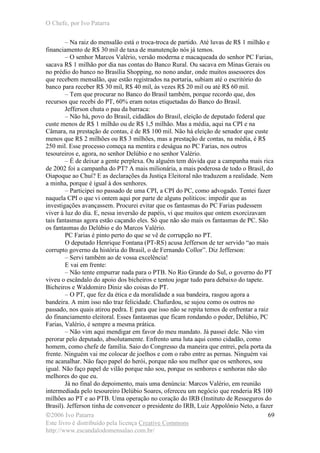 O Chefe, por Ivo Patarra
©2006 Ivo Patarra
Este livro é distribuído pela licença Creative Commons
http://www.escandalodomensalao.com.br/
69
– Na raiz do mensalão está o troca-troca de partido. Até luvas de R$ 1 milhão e
financiamento de R$ 30 mil de taxa de manutenção nós já temos.
– O senhor Marcos Valério, versão moderna e macaqueada do senhor PC Farias,
sacava R$ 1 milhão por dia nas contas do Banco Rural. Ou sacava em Minas Gerais ou
no prédio do banco no Brasília Shopping, no nono andar, onde muitos assessores dos
que recebem mensalão, que estão registrados na portaria, subiam até o escritório do
banco para receber R$ 30 mil, R$ 40 mil, às vezes R$ 20 mil ou até R$ 60 mil.
– Tem que procurar no Banco do Brasil também, porque recordo que, dos
recursos que recebi do PT, 60% eram notas etiquetadas do Banco do Brasil.
Jefferson chuta o pau da barraca:
– Não há, povo do Brasil, cidadãos do Brasil, eleição de deputado federal que
custe menos de R$ 1 milhão ou de R$ 1,5 milhão. Mas a média, aqui na CPI e na
Câmara, na prestação de contas, é de R$ 100 mil. Não há eleição de senador que custe
menos que R$ 2 milhões ou R$ 3 milhões, mas a prestação de contas, na média, é R$
250 mil. Esse processo começa na mentira e deságua no PC Farias, nos outros
tesoureiros e, agora, no senhor Delúbio e no senhor Valério.
– É de deixar a gente perplexa. Ou alguém tem dúvida que a campanha mais rica
de 2002 foi a campanha do PT? A mais milionária, a mais poderosa de todo o Brasil, do
Oiapoque ao Chuí? E as declarações da Justiça Eleitoral não traduzem a realidade. Nem
a minha, porque é igual à dos senhores.
– Participei no passado de uma CPI, a CPI do PC, como advogado. Tentei fazer
naquela CPI o que vi ontem aqui por parte de alguns políticos: impedir que as
investigações avançassem. Procurei evitar que os fantasmas do PC Farias pudessem
viver à luz do dia. E, nessa inversão de papéis, vi que muitos que ontem exorcizavam
tais fantasmas agora estão caçando eles. Só que não são mais os fantasmas de PC. São
os fantasmas do Delúbio e do Marcos Valério.
PC Farias é pinto perto do que se vê de corrupção no PT.
O deputado Henrique Fontana (PT-RS) acusa Jefferson de ter servido “ao mais
corrupto governo da história do Brasil, o de Fernando Collor”. Diz Jefferson:
– Servi também ao de vossa excelência!
E vai em frente:
– Não tente empurrar nada para o PTB. No Rio Grande do Sul, o governo do PT
viveu o escândalo do apoio dos bicheiros e tentou jogar tudo para debaixo do tapete.
Bicheiros e Waldomiro Diniz são coisas do PT.
– O PT, que fez da ética e da moralidade a sua bandeira, rasgou agora a
bandeira. A mim isso não traz felicidade. Chafurdou, se sujou como os outros no
passado, nos quais atirou pedra. E para que isso não se repita temos de enfrentar a raiz
do financiamento eleitoral. Esses fantasmas que ficam rondando o poder, Delúbio, PC
Farias, Valério, é sempre a mesma prática.
– Não vim aqui mendigar em favor do meu mandato. Já passei dele. Não vim
perorar pelo deputado, absolutamente. Enfrento uma luta aqui como cidadão, como
homem, como chefe de família. Saio do Congresso da maneira que entrei, pela porta da
frente. Ninguém vai me colocar de joelhos e com o rabo entre as pernas. Ninguém vai
me acanalhar. Não faço papel do herói, porque não sou melhor que os senhores, sou
igual. Não faço papel de vilão porque não sou, porque os senhores e senhoras não são
melhores do que eu.
Já no final do depoimento, mais uma denúncia: Marcos Valério, em reunião
intermediada pelo tesoureiro Delúbio Soares, ofereceu um negócio que renderia R$ 100
milhões ao PT e ao PTB. Uma operação no coração do IRB (Instituto de Resseguros do
Brasil). Jefferson tinha de convencer o presidente do IRB, Luiz Appolônio Neto, a fazer
 