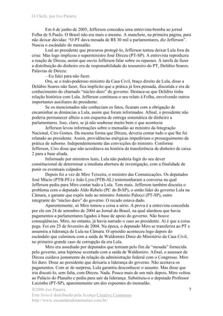 O Chefe, por Ivo Patarra
©2006 Ivo Patarra
Este livro é distribuído pela licença Creative Commons
http://www.escandalodomensalao.com.br/
7
Em 6 de junho de 2005, Jefferson concedeu uma entrevista-bomba ao jornal
Folha de S.Paulo. O Brasil não era mais o mesmo. A manchete, na primeira página, para
não deixar dúvidas: “O PT dava mesada de R$ 30 mil a parlamentares, diz Jefferson”.
Nascia o escândalo do mensalão.
Leal ao presidente que procurou protegê-lo, Jefferson tentou deixar Lula fora da
crise. Mas logo implicou o superministro José Dirceu (PT-SP). A entrevista reproduziu
a reação de Dirceu, assim que ouviu Jefferson falar sobre os repasses. A tarefa de fazer
a distribuição do dinheiro era de responsabilidade do tesoureiro do PT, Delúbio Soares.
Palavras de Dirceu:
– Eu falei para não fazer.
Ora, se o todo-poderoso ministro da Casa Civil, braço direito de Lula, disse a
Delúbio Soares não fazer, fica implícito que a prática já fora pensada, discutida e era de
conhecimento do chamado “núcleo duro” do governo. Destaca-se que Delúbio tinha
relação histórica com Lula. Jefferson continuou o seu relato à Folha, envolvendo outros
importantes auxiliares do presidente.
Se os mencionados não conheciam os fatos, ficaram com a obrigação de
encaminhar as denúncias a Lula, assim que foram informados. Afinal, o presidente não
poderia permanecer alheio a um esquema de entrega sistemática de dinheiro a
parlamentares. Isso, claro, se já não soubesse muito bem o que acontecia
Jefferson levou informações sobre o mensalão ao ministro da Integração
Nacional, Ciro Gomes. Da mesma forma que Dirceu, deveria contar tudo o que lhe foi
relatado ao presidente. Assim, providências enérgicas impediriam o prosseguimento da
prática de suborno. Independentemente das convicções do ministro. Conforme
Jefferson, Ciro disse que não acreditava na história da transferência de dinheiro de caixa
2 para a base aliada.
Informado por ministros leais, Lula não poderia fugir do seu dever
constitucional de determinar a imediata abertura de investigação, com a finalidade de
punir os eventuais culpados.
Depois foi a vez de Miro Teixeira, o ministro das Comunicações. Os deputados
José Múcio (PTB-PE) e João Lyra (PTB-AL) testemunharam a conversa na qual
Jefferson pediu para Miro contar tudo a Lula. Tem mais. Jefferson também discutiu o
problema com o deputado Aldo Rebelo (PC do B-SP), o então líder do governo Lula na
Câmara, e garante que expôs tudo ao ministro Antonio Palocci (PT-SP), outro
integrante do “núcleo duro” do governo. O recado estava dado.
Aparentemente, só Miro tomou a coisa a sério. A prova é a entrevista concedida
por ele em 24 de setembro de 2004 ao Jornal do Brasil, na qual alardeou que havia
pagamentos a parlamentares ligados à base de apoio do governo. Não houve
conseqüências. Miro, no entanto, já havia narrado o caso ao presidente. Aí é que a coisa
pega. Foi em 25 de fevereiro de 2004. Na época, o deputado Miro se transferira ao PT e
assumira a liderança de Lula na Câmara. O episódio aconteceu logo depois do
escândalo que culminou com a saída de Waldomiro Diniz do Ministério da Casa Civil,
no primeiro grande caso de corrupção da era Lula.
Miro era assediado por deputados que temiam pelo fim da “mesada” fornecida
pelo governo, uma hipótese aventada com a saída de Waldomiro. Afinal, o assessor de
Dirceu cuidava justamente da relação da administração federal com o Congresso. Miro
foi duro. Disse ao presidente que deixaria a liderança do governo. Não aceitava os
pagamentos. Com ar de surpresa, Lula garantiu desconhecer o assunto. Mas disse que
iria discuti-lo, sem falta, com Dirceu. Nada. Pouco mais de um mês depois, Miro voltou
ao Palácio do Planalto e pediu para sair da liderança. Substituiu-o o deputado Professor
Luizinho (PT-SP), aparentemente um dos expoentes do mensalão.
 