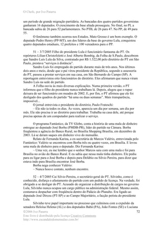 O Chefe, por Ivo Patarra
©2006 Ivo Patarra
Este livro é distribuído pela licença Creative Commons
http://www.escandalodomensalao.com.br/
72
um período de grande migração partidária. As bancadas dos quatro partidos governistas
ganharam 16 deputados. O crescimento da base aliada prosseguiu. No final, no PL a
bancada subiu de 26 para 52 parlamentares. No PTB, de 26 para 47. No PP, de 49 para
55.
O fenômeno também ocorreu nos Estados. Mato Grosso é um bom exemplo. O
deputado Pedro Henry (PP-MT), um dos líderes da base do governo Lula, conquistou
quatro deputados estaduais, 12 prefeitos e 100 vereadores para o PP.
51 – 3/7/2005 Filho do presidente Lula é funcionário fantasma do PT. Os
repórteres Lílian Christofoletti e José Alberto Bombig, da Folha de S.Paulo, descobrem
que Sandro Luís Lula da Silva, contratado por R$ 1.522,00 pelo diretório do PT em São
Paulo, prestava “serviços à distância”.
Sandro Luís foi empregado do partido durante mais de três anos. Nos últimos
dois anos e meio, desde que o pai virou presidente da República, segundo a assessoria
do PT, passou a prestar serviços em sua casa, em São Bernardo do Campo (SP). A
reportagem entrevistou oito funcionários do diretório. Eles afirmaram que nunca viram
Sandro Luís na sede do partido.
A Folha ouviu às mais diversas explicações. Numa primeira versão, o PT
informou que o filho do presidente nunca trabalhara lá. Depois, alegou que o rapaz
deixara de ser funcionário em meados de 2002. E, por fim, o PT afirmou que ele foi
desligado dos quadros do partido “há uma ou duas semanas”. Mais transparência,
impossível...
O jornal entrevista o presidente do diretório, Paulo Frateschi:
– Ele não ia todos os dias. Às vezes, aparecia um dia por semana, um dia por
mês. Ele não precisa ir ao diretório para trabalhar. Trabalha na casa dele, até porque
precisa apenas de um computador para realizar o serviço.
O programa Fantástico, da TV Globo, conta a história de uma mala de dinheiro
entregue ao deputado José Borba (PMDB-PR), líder do partido na Câmara. Borba
freqüentou a agência do Banco Rural, no Brasília Shopping Brasília, em dezembro de
2003. Lá se deram saques em dinheiro vivo do mensalão.
Relato de Fernanda Karina, a ex-secretária de Marcos Valério, entrevistada pelo
Fantástico: Valério se encontrou com Borba três ou quatro vezes, em Brasília. E levou
uma mala de dinheiro para o deputado. Diz Fernanda Karina:
– Uma vez, eu me lembro que o senhor Marcos saiu com uma mala e foi para
Brasília no avião do Banco Rural. E eu sabia que nessa mala tinha dinheiro. Ele pediu
para eu ligar para o José Borba e depois para Delúbio ou Silvio Pereira, para dizer que
estava indo para Brasília encontrar José Borba.
Borba nega conhecer Valério:
– Nunca houve contato, nenhum encontro.
52 – 4/7/2005 Cai Silvio Pereira, o secretário-geral do PT. Silvinho, como é
conhecido, disfarça o afastamento do partido com um pedido de licença. Na verdade, foi
obrigado a se desligar do PT. Acusado de organizar a distribuição de cargos no governo
Lula, Silvinho nunca ocupou um cargo público na administração federal. Mesmo assim,
costumava despachar com freqüência dentro do Palácio do Planalto. Era ligado ao
deputado José Dirceu (PT-SP) e ao Campo Majoritário, a facção petista do presidente
Lula.
Silvinho teve papel importante no processo que culminou com a expulsão da
senadora Heloísa Helena (AL) e dos deputados Babá (PA), João Fontes (SE) e Luciana
 