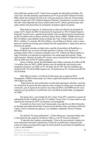 O Chefe, por Ivo Patarra
©2006 Ivo Patarra
Este livro é distribuído pela licença Creative Commons
http://www.escandalodomensalao.com.br/
73
Genro (RS) dos quadros do PT. Todos foram acusados de indisciplina partidária. Por
outro lado, Silvinho defendeu a permanência no PT do governador Flamarion Portela
(RR), apesar das acusações de desvio de verba que pesavam contra ele. O governador
acabou cassado pelo TSE (Tribunal Superior Eleitoral). Ultimamente, em meio à crise,
Silvinho vinha repetindo que ficara isolado dentro do PT, embora garantisse que suas
ações tenham sido decorrentes de orientações da própria cúpula do partido.
Mais lenha na fogueira. A imprensa põe as mãos em relatório de prestação de
contas do PT, datado de 2004. O documento foi registrado no TSE (Tribunal Superior
Eleitoral). Em dois anos, o partido do presidente Lula reconheceu que fez empréstimos
de R$ 28 milhões junto ao Banco do Brasil, Banco Rural e BMG. O BMG entrou com
R$ 2,4 milhões, cujos detalhes foram revelados por Veja. O Banco Rural, com outros
R$ 5,1 milhões. E o restante, R$ 20,6 milhões, veio do Banco do Brasil, sendo a maior
parte em contratos de leasing, para comprar dez mil computadores e impressoras para os
diretórios do partido.
A oposição estranha a relação entre o partido do presidente da República e o
Banco do Brasil, que se recusa a divulgar garantias, avalistas, taxas de juros ou
quaisquer dados sobre os contratos assinados com o PT. O Banco do Brasil também se
nega a informar se as parcelas do empréstimo vêm sendo pagas pelo partido. Alega
sigilo bancário. Balanço do próprio PT, porém, acerca do patrimônio líquido da sigla no
final de 2004, fala em R$ 24 milhões negativos.
Outra revelação: apesar das dificuldades para saldar a operação de crédito de R$
2,4 milhões feita em 2003, o BMG destinou mais da metade das suas doações para
campanhas eleitorais, em 2004, ao PT. Os dados são do TSE. Dos 26 candidatos que
receberam R$ 795 mil do BMG naquele ano, 20 pertencem ao PT. Ficaram com R$ 505
mil da bolada.
Mais Marcos Valério. A Folha de S.Paulo apura que as agências DNA
Propaganda e SMPB Comunicação, de Valério, registraram depósitos bancários de R$
500 milhões em 2004:
“Especialistas do meio publicitário ouvidos pela reportagem calculam, com base
em estimativas de gastos das duas agências com a compra de espaço para veiculação de
comerciais, que os ingressos de recursos nas contas da DNA e da SMPB são três vezes
superiores ao que poderia ser justificado com a atividade de publicidade e propaganda
em 2004.”
Em quatro anos, o governador do Acre, Jorge Viana (PT), aumentou os gastos de
publicidade de R$ 4 milhões para R$ 27,4 milhões. Foram feitos 13 termos aditivos, que
significaram aumento de 585% nas despesas com propaganda.
O contrato do Acre com a Asa Comunicação, cuja sede fica em Belo Horizonte,
foi firmado pelo publicitário Paulo Vasconcelos do Rosário Neto, que dirigiu a DNA de
Valério. Entre os diretores da agência, o ex-candidato a deputado Américo Antunes
(PT-MG).
No editorial “O amigo publicitário”, a Folha afirma que “a promiscuidade entre
a vida financeira das empresas de Marcos Valério e a do PT tornou-se flagrante”:
“O episódio não é apenas constrangedor. Trata-se de uma acintosa violação aos
mais elementares princípios republicanos. O fato de um publicitário responsável por
contas de órgãos governamentais pagar dívida do partido do presidente da República já
é, em si, um escândalo.”
 
