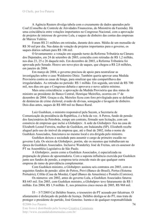 O Chefe, por Ivo Patarra
©2006 Ivo Patarra
Este livro é distribuído pela licença Creative Commons
http://www.escandalodomensalao.com.br/
74
A Agência Reuters divulga tabela com o cruzamento de dados apurados pelo
Coaf (Conselho de Controle de Atividades Financeiras, do Ministério da Fazenda). Há
uma coincidência entre votações importantes no Congresso Nacional, com a aprovação
de projetos de interesse do governo Lula, e saques de dinheiro das contas das empresas
de Marcos Valério.
Foram R$ 21 milhões em retiradas, durante dois anos. Média de um mensalão de
R$ 30 mil por dia. Nas datas de votação de projetos importantes para o governo, os
saques diários subiam para R$ 106 mil.
O levantamento: a votação em segundo turno da Reforma Tributária na Câmara
dos Deputados, em 24 de setembro de 2003, coincidiu com retiradas de R$ 1,2 milhão,
nos dias 23, 25 e 26 daquele mês. Em dezembro de 2003, a Reforma Tributária foi
aprovada pelo Senado. Houve um novo pico de saques, que chegou a R$ 2,8 milhões,
em janeiro de 2004.
Em março de 2004, o governo precisou de apoio para neutralizar as
investigações sobre o caso Waldomiro Diniz. Também queria aprovar uma Medida
Provisória contra as casas de bingo, para sinalizar que não compartilhava das
irregularidades. As retiradas no período: R$ 1 milhão. Em seguida, um total de R$ 700
mil, nos dias em que o Congresso debatia e aprovava o novo salário mínimo.
Mais uma coincidência: a aprovação da Medida Provisória que deu status de
ministro ao presidente do Banco Central, Henrique Meirelles, ocorreu em 1º de
dezembro de 2004. Graças a ela, Meireles ficou com foro privilegiado para se defender
de denúncias de crime eleitoral, evasão de divisas, sonegação e lavagem de dinheiro.
Dois dias antes, saques de R$ 480 mil no Banco Rural.
Luiz Gushiken, o ministro responsável pela Secom, a Secretaria de
Comunicação da presidência da República, é a bola da vez. A Petros, fundo de pensão
dos funcionários da Petrobrás, rompe um contrato, firmado sem licitação, com um
consórcio de empresas que inclui a Globalprev. A sede da Globalprev fica na casa de
Elizabeth Leonel Ferreira, mulher de Gushiken, em Indaiatuba (SP). Elizabeth recebe
aluguel pelo uso do imóvel da empresa que, até o final de 2002, tinha o nome de
Gushiken Associados, funcionava no mesmo local e era dirigida pelo ministro.
Gushiken deixou a sociedade para assumir o cargo de primeiro escalão no
governo Lula. Os sócios da Globalprev, porém, são os mesmos que trabalhavam na
época da Gushiken Associados. Inclusive Wanderley José de Freitas, um ex-assessor do
PT na Assembléia Legislativa de São Paulo.
A Globalprev, assim como a Gushiken Associados, é especializada na
preparação de planos de aposentadoria. Com a suposta influência exercida por Gushiken
junto aos fundos de pensão, a empresa teria crescido mais do que qualquer outra
empresa do ramo de previdência complementar.
Com Gushiken ministro, a Globalprev assinou seis contratos em 2003, com os
seguintes fundos de pensão: além do Petros, Previ (Banco do Brasil), Portus (Sistema
Portuário), Cifrão (Casa da Moeda), Capaf (Banco da Amazônia) e Postalis (Correios).
Os números: em 2002, antes do governo Lula, a Gushiken Associados faturou
R$ 645 mil. Em 2003, com Gushiken ministro, a Globalprev teve faturamento de R$ 1
milhão. Em 2004, R$ 1,9 milhão. E, nos primeiros cinco meses de 2005, R$ 968 mil.
53 – 5/7/2005 Cai Delúbio Soares, o tesoureiro do PT acusado por falcatruas. O
afastamento é disfarçado de pedido de licença. Delúbio desliga-se do PT, mas trata de
proteger o presidente do partido, José Genoino. Isenta-o de qualquer responsabilidade
 