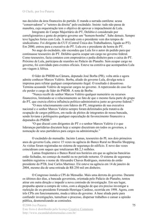 O Chefe, por Ivo Patarra
©2006 Ivo Patarra
Este livro é distribuído pela licença Creative Commons
http://www.escandalodomensalao.com.br/
75
nas decisões da área financeira do partido. E manda a surrada cantilena: acusa
“conservadores” e “setores da direita” pelo escândalo. Insiste: tudo não passa de
manobra, cuja orquestração tem o objetivo de aprovar o impeachment de Lula.
Integrante do Campo Majoritário do PT, Delúbio é considerado por
correligionários e gente do próprio governo um “homem-bomba”. Sabe demais. Sempre
teve ligações fortes com Lula. A amizade com o presidente vem dos tempos de
sindicalismo. Foi dirigente da CUT (Central Única dos Trabalhadores, ligada ao PT).
Em 2000, entrou para a executiva do PT. Lula era o presidente de honra do PT.
No auge do escândalo, não escondeu que Lula foi o autor do pedido para que
continuasse tesoureiro do PT. Delúbio queria ocupar um cargo no governo federal.
Como tesoureiro, fazia contatos com empresários e pedia dinheiro para o caixa do PT.
Próximo de Lula, participou de reuniões no Palácio do Planalto. Sem ocupar cargo no
governo, foi convidado para eventos oficiais. Esteve na comitiva que acompanhou Lula
em viagem à África.
O líder do PMDB na Câmara, deputado José Borba (PR), volta atrás e agora
admite conhecer Marcos Valério. Borba, aliado do governo Lula, divulga nota à
imprensa para refutar qualquer comportamento ilegal. O resultado é desastroso.
Termina acusando Valério de negociar cargos no governo. A repercussão do caso faz
ele perder o cargo de líder do PMDB. A nota de Borba:
“Nunca recebi do senhor Marcos Valério qualquer numerário ou recursos
financeiros, limitando-se o relacionamento ao fato de que o mesmo fazia parte do grupo
do PT, que exercia efetiva influência político-administrativa junto ao governo federal.”
“O meu relacionamento com líderes do PT, integrantes de sua executiva
nacional e o senhor Marcos Valério sempre foram delimitados pela tratativa da
ocupação de cargos públicos, em razão de pleitos de integrantes de nossa bancada,
sendo leviana e politiqueira qualquer especulação de favorecimento financeiro a
deputados do PMDB.”
“O que discuti com dirigentes do PT e o senhor Marcos Valério é o que
lideranças partidárias discutem hoje e sempre discutiram em todos os governos, a
nomeação de seus partidários para cargos na administração.”
O escândalo do mensalão. Jacinto Lamas, tesoureiro do PL nos dois primeiros
anos do governo Lula, esteve 15 vezes na agência do Banco Rural no Brasília Shopping.
As visitas foram registradas no sistema de segurança do edifício. E nove das vezes
coincidiram com saques que totalizaram R$ 2,3 milhões.
Lamas freqüentava o Banco Rural nos horários em que as agências bancárias
estão fechadas, no começo da manhã ou no período noturno. O sistema de segurança
também registrou o nome de Alexandre Chaves Rodrigues, motorista do então
presidente do PTB, José Carlos Martinez. Ele esteve na agência em 14 de janeiro de
2004, mesmo dia de uma retirada de R$ 250 mil em dinheiro.
O Congresso instala a CPI do Mensalão. Mais uma derrota do governo. Durante
os últimos dez dias, a bancada governista, orientada pelo Palácio do Planalto, tentou
atirar em outra direção e impedir a nova comissão de investigação. Em seu lugar,
propunha apurar a compra de votos, com a alegação de que era preciso investigar a
reeleição do ex-presidente Fernando Henrique Cardoso, ocorrida em 1998. Agora, com
três CPIs em funcionamento, muda a tática do governo. A base aliada parte para
confundir investigações, tumultuar o processo, dispersar trabalhos e cansar a opinião
pública, desmoralizando as comissões.
 