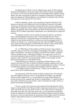 O Chefe, por Ivo Patarra
©2006 Ivo Patarra
Este livro é distribuído pela licença Creative Commons
http://www.escandalodomensalao.com.br/
76
Em depoimento à CPI dos Correios, Edgard Lange, agente da Abin (Agência
Brasileira de Inteligência), afirma que recebeu ordens para investigar irregularidades
nos Correios. Foi no início de abril de 2005, mas as atividades foram suspensas 40 dias
depois, logo após a descoberta de indícios de corrupção na Diretoria de Tecnologia. O
cargo era ocupado por Eduardo Medeiros, cuja indicação foi atribuída a Silvio Pereira.
Fazia parte da cota de cargos do PT nos Correios.
O Brasil, espantado, assiste a mais uma dança de números milionários. São
números do governo Lula. Relatório do Coaf (Conselho de Controle de Atividades
Financeiras, do Ministério da Fazenda), em poder da CPI dos Correios, indica que a
agência DNA Propaganda recebeu, durante a administração federal petista, R$ 419,2
milhões em depósitos, numa conta do Banco do Brasil em Belo Horizonte. A metade do
dinheiro, R$ 219 milhões, depositada irregularmente, sem a identificação de origem dos
recursos.
O expediente contraria a lei de combate à lavagem de dinheiro, que obriga o
banco a obter declaração dos clientes sobre a origem de depósitos com valores
superiores a R$ 100 mil. A informação precisa ser registrada no Banco Central. O
relatório do Coaf também identificou, no último ano, uma movimentação de R$ 5,5
milhões, em dinheiro vivo. A quantia passou por uma conta da SMPB Comunicação,
numa agência do Banco Bradesco em Belo Horizonte. Marcos Valério obtém habeas-
corpus para depor na CPI dos Correios, sem correr o risco de ser preso.
54 – 6/7/2005 Marcos Valério depõe na CPI dos Correios. Nega conhecer o
mensalão. Nega envolvimento em quaisquer irregularidades. Não satisfaz. Alega que
pagou “fornecedores” com saques em dinheiro vivo de R$ 20,9 milhões. Tampouco
convence quando diz que “a amizade por Delúbio” foi o motivo que o levou a ser
avalista do empréstimo bancário de R$ 2,4 milhões para o PT. Os parlamentares fazem
graça da versão. Temendo a execução da dívida, Valério resolvera pagar uma das
parcelas do empréstimo, no valor de R$ 350 mil.
Valério admite ter se reunido com o presidente do Banco Rural e o então
ministro José Dirceu (PT-SP), no Palácio do Planalto. Rechaça a hipótese de ter sido
beneficiado em licitação que escolhia a agência de publicidade para atender os Correios.
E quando lhe perguntam se fez doações para campanhas eleitorais, responde:
– Se fiz alguma doação, foi dentro da lei... Doação, que me lembre, não. Como
pessoa física, não fiz nenhuma doação.
Os empréstimos de R$ 20,6 milhões do Banco do Brasil para o PT derrubam
dois altos dirigentes do banco. Caem o vice-presidente de Finanças, Luis Eduardo
Franco de Abreu, ligado ao PT, e o vice-presidente de Varejo, Edson Monteiro O
governo procura aliviar, alegando que não houve irregularidades. A verdade, porém, é
que o banco oficial ficou em maus lençóis. Aprovou operações de crédito vultosas ao
partido do presidente da República.
De novo o Coaf. Vem à tona que um procurador da Fazenda Nacional, Glênio
Guedes, recebeu R$ 902 mil de Marcos Valério. Foram duas transferências, no final de
2003: uma de R$ 782 mil, outra de R$ 120 mil. À CPI, Valério disse ter conhecido o
procurador num clube. Faz cinco dias, porém, que o caso já repercute nos bastidores.
Guedes foi afastado do Conselho de Recursos do Sistema Financeiro Nacional. Motivo:
deu parecer a favor do arquivamento de um processo contra o Banco Rural. O jornalista
Gilberto Alípio Mansur admite ter recebido R$ 300 mil da SMPB, por serviços
 