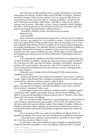 O Chefe, por Ivo Patarra
©2006 Ivo Patarra
Este livro é distribuído pela licença Creative Commons
http://www.escandalodomensalao.com.br/
8
Em 5 de janeiro de 2005, Jefferson levou o assunto diretamente a Lula. Quem
testemunhou foi o ministro Walfrido Mares Guia (PTB-MG), do Turismo. Nenhuma
providência tomada. Voltou a Lula novamente, em 23 de março de 2005. Desta vez,
várias pessoas ouviram a conversa sobre as “mesadas do Delúbio”. Jefferson expôs
tudo. Presenciaram José Dirceu, Aldo Rebelo e José Múcio. Todos os três, aliás, já
estavam a par do assunto. Além deles, ouviram o relato o deputado Arlindo Chinaglia
(PT-SP) e o chefe de gabinete de Lula, Gilberto Carvalho, que, da mesma forma, não
poderiam mais alegar desconhecimento. Jefferson afirmou:
– Presidente, o Delúbio vai botar uma dinamite na sua cadeira.
Reação de Lula:
– Que mensalão?
Houve ainda um outro episódio, dez meses antes. Foi na noite de 25 de maio de
2004. O curioso é que, daquela vez, Lula introduziu o assunto. A comitiva do presidente
estava em viagem oficial à China. Lá pelas tantas, depois do farto jantar, Lula se virou
para o deputado Paulo Rocha (PT-PA) e perguntou se ele já ouvira falar do pagamento
de mesadas a parlamentares. Para entender: durante os desdobramentos do escândalo do
mensalão, Rocha preferiu renunciar ao mandato a correr o risco de ser cassado,
justamente por fazer saques de dinheiro de caixa 2. Rocha negou a história. Mas outros
três deputados que estavam à mesa na China confirmaram a veracidade da conversa à
revista Veja.
Com a explosão do escândalo do mensalão, Aldo Rebelo foi escalado para falar
em nome do Palácio do Planalto. Admitiu que Lula ouvira mesmo o relato de Jefferson
em 23 de março de 2005, mas tratou de blindar o presidente. Para Rebelo, a denúncia
envolvia o PT e outros partidos, não o governo. Ora, o PT é o partido de Lula. E os
outros partidos dão sustentação política ao governo Lula. Estavam sendo pagos para
isso. Como blindá-lo?
O líder de Lula no Senado, Aloizio Mercadante (PT-SP), tentou explicar a
reunião de 23 de março:
– Nenhum dos presentes tratou aquilo como denúncia, nem discutiu o assunto na
reunião. Depois, Lula chamou Aldo e Chinaglia e perguntou se havia comentários sobre
isso na Câmara. Não houve denúncia, apenas o relato de boato.
Para Mercadante, portanto, Lula, o grande beneficiário da maioria forjada para
apoiar o seu governo no Congresso, não tinha providências a tomar sobre o assunto.
Pois não havia “comentários” sobre o tema.
A Folha ainda circulava com a denúncia de Jefferson sobre o mensalão naquele
6 de junho de 2005, quando o governador de Goiás, Marconi Perillo (PSDB), veio a
público revelar que dois deputados receberam propostas para se transferir à base aliada
do governo Lula, em troca de dinheiro.
Pior: em 5 de maio de 2004, Perillo levou o fato diretamente ao conhecimento de
Lula. Na época, o presidente disse que iria apurar. Não fez nada. De qualquer forma,
não faria sentido dizer que não sabia do assunto. Meses depois, fustigado, o Palácio do
Planalto se posicionou sobre o episódio, por meio de nota. Informou que Lula não se
recordava de nenhum comentário do governador a respeito da tentativa de suborno de
deputados.
Em 12 de junho de 2005, nova entrevista de Jefferson à Folha de S.Paulo. O
deputado deu detalhes da conversa com Lula, mantida dentro do gabinete do presidente:
– Ele me pediu que explicasse como funcionava o mensalão. Eu disse. Depois
ele se levantou, me deu um abraço e eu saí.
Na entrevista, a chave para entender por que o escândalo do mensalão não foi
contido nos bastidores da política, e virou um escândalo. Jefferson relatou à repórter
 