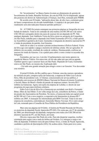 O Chefe, por Ivo Patarra
©2006 Ivo Patarra
Este livro é distribuído pela licença Creative Commons
http://www.escandalodomensalao.com.br/
80
Os “investimentos” no Banco Santos levaram ao afastamento do gerente de
Investimentos do fundo, Benedito Siciliano, da cota do PTB. Ele foi dispensado, apesar
dos protestos do diretor de Administração e Finanças, José Dias, nomeado pelo PMDB.
De acordo com O Estado, “aplicações desse tipo, de alto risco, costumam gerar
do banco compromissos de elevada rentabilidade. A suspeita é de que parte desse
rendimento seria desviada para financiar partidos políticos”.
56 – 8/7/2005 Os jornais estampam nas primeiras páginas as fotografias de uma
bolada de dinheiro. Trata-se do conteúdo de uma maleta com R$ 200 mil e de outros
US$ 100 mil, carregados dentro da cueca do assessor de um deputado do PT. Não
qualquer deputado. José Adalberto Vieira da Silva, preso no aeroporto de Congonhas,
em São Paulo, trabalha para o deputado José Nobre Guimarães (PT-CE), o líder petista
na Assembléia Legislativa do Ceará. Guimarães é integrante do diretório nacional do PT
e irmão do presidente do partido, José Genoino.
Antes de se calar e se recusar a prestar esclarecimentos à Polícia Federal, Vieira
da Silva age com rapidez e apaga a memória do telefone celular. Diz ser agricultor. O
dinheiro em seu poder, resultado da venda de verduras. Desmascarado, confessa ser
assessor do irmão de Genoino. Usa o paletó para cobrir o rosto e tentar se esconder dos
fotógrafos.
Guimarães, por sua vez, é um dos 14 parlamentares cujo nome aparece na
agenda de Marcos Valério. Em entrevista, ele diz não saber por que está na agenda.
Também ignora o que o assessor fazia em São Paulo. Deputado do Ceará, Guimarães
estava em São Paulo, no mesmo dia. Explicação dele:
– Foi tudo uma grande armação para atingir a mim e ao Genoino. Vou desvendar
esse mistério.
O jornal O Globo, do Rio, publica que a Telemar, uma das maiores operadoras
de telefonia do país, comprou ações da Gamecorp, a empresa de Fábio Luiz Lula da
Silva, filho do presidente Lula. A Telemar, concessionária de serviço público, é
constituída com recursos do BNDES (Banco Nacional de Desenvolvimento Econômico
e Social), Banco do Brasil e fundos de pensão de empresas estatais. Investiu R$ 5
milhões na Gamecorp. Agora, tem ações da empresa de Lulinha e o direito de usar
programas de jogos para telefones celulares.
Fábio Luiz Lula da Silva fez a Gamecorp em sociedade com Kalil e Fernando
Bittar, filhos de Jacó Bittar. É um velho amigo de Lula, conselheiro da Petros, o fundo
de pensão dos funcionários da Petrobrás. No início, a Gamecorp tinha um capital social
de R$ 100 mil. Com o novo negócio, a expectativa de faturamento já alcança R$ 7
milhões em 2005. A transação foi intermediada pela BDO Trevisan. Trata-se de uma
empresa de consultoria, controlada por Antoninho Marmo Trevisan. Ele é outro amigo
de Lula, nomeado para o Conselho de Ética Pública da Presidência da República.
Mais uma nas páginas de O Globo. A história de Wendel Resende de Oliveira,
ex-motorista da deputada Neyde Aparecida (PT-GO). Ele conta que, em 27 de setembro
de 2004, por determinação da deputada, transportou uma mala com US$ 200 mil do
diretório nacional do PT, em São Paulo, até Goiás.
Oliveira viajou para São Paulo de avião. Para não despertar suspeitas, recebeu
orientação para seguir com a mala de ônibus até Goiânia. Lá, entregou a carga a um
filho da deputada. O dinheiro teria ido para Gilmar Alves, o irmão de Neyde Aparecida,
candidato a prefeito de Quirinópolis (GO). Ele acabou eleito. Outra parte teve como
 