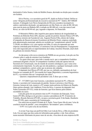 O Chefe, por Ivo Patarra
©2006 Ivo Patarra
Este livro é distribuído pela licença Creative Commons
http://www.escandalodomensalao.com.br/
81
destinatário Carlos Soares, irmão de Delúbio Soares, derrotado na eleição para vereador
em Goiânia.
Silvio Pereira, o ex-secretário-geral do PT, depõe na Polícia Federal. Define-se
como “dirigente profissionalizado da executiva nacional do PT”. Salário, R$ 9.000,00
mensais. O delegado Luís Flávio Zampronha de Oliveira considera incompatíveis
salário e patrimônio declarado: um apartamento em São Paulo, no valor de R$ 180 mil,
uma casa de praia em Ilhabela (SP), avaliada em R$ 400 mil, e um jipe marca Land
Rover, no valor de R$ 80 mil, que, segundo o depoente, foi financiado.
O Ministério Público abre inquérito para apurar denúncia de irregularidade na
Prefeitura de Ribeirão Preto (SP), durante a gestão do prefeito Antonio Palocci (PT-SP),
o poderoso ministro da Fazenda de Lula. Augusto Pereira Filho, diretor da Coderp
(Companhia de Desenvolvimento Econômico de Ribeirão Preto), empresa controlada
pela administração municipal, admitiu ter recebido um “complemento salarial” de R$
2.250,00, em dinheiro vivo, sem registro em folha. O valor era repassado por uma
empresa contratada pela Prefeitura, a Construtora Vale do Paranapanema. O pagamento
teria sido negociado pelo ex-superintendente da Coderp, Juscelino Dourado, atual chefe
de gabinete do ministro Palocci.
Ao dar posse a três novos ministros do PMDB em seu governo, Lula põe um fim
a boatos sobre a saída do ministro Luiz Gushiken:
– Eu quero dizer aqui, para todo o mundo ouvir, que o companheiro Gushiken
continuará dirigindo a Secom. O companheiro Gushiken cuida não apenas bem da
Secretaria de Comunicação, mas do mundo de assuntos estratégicos, que é uma coisa
extremamente importante. Eu acho que nós não podemos, a qualquer insinuação contra
qualquer companheiro, a priori, achar que as pessoas são culpadas.
O deputado José Dirceu (PT-SP), por sua vez, defende a permanência de José
Genoino no comando do PT. Em reunião do Campo Majoritário, a corrente hegemônica
do PT, o ex-ministro fala em “conspiração das elites”:
– Querem o impeachment do presidente Lula. É disso que se trata.
57 – 9/7/2005 Caem José Genoino, o presidente nacional do PT, e Marcelo
Sereno, o secretário de Comunicação do partido. Sereno é próximo a José Dirceu.
Genoino, homem de Lula, manteve o PT sempre muito próximo do Palácio do Planalto.
Outro petista afastado: José Adalberto Vieira da Silva, o assessor do deputado José
Nobre Guimarães (PT-CE), irmão de Genoino, que ficou famoso pelos dólares
escondidos na cueca.
Lula põe gente do seu primeiro time no PT. O ministro da Educação, Tarso
Genro (PT-RS), desliga-se do governo e assume a presidência do PT. O ministro do
Trabalho, Ricardo Berzoini (PT-SP), vai para a secretaria-geral. O da Saúde, Humberto
Costa (PT-PE), para a secretaria de Comunicação.
Em entrevista ao jornal O Estado de S. Paulo, Tarso Genro fala de uma “crise de
coerência moral do partido”, com conseqüência “devastadora” para a militância:
– O PT vive a pior crise da sua história.
A revista Veja traça um perfil de Fábio Luiz Lula da Silva, o filho do presidente
Lula. Era um rapaz que dava aulas de informática para ganhar a vida. Sem esforço,
numa ascensão fulminante de pouco mais de um ano, virou dono de uma empresa de R$
 