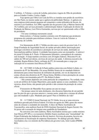 O Chefe, por Ivo Patarra
©2006 Ivo Patarra
Este livro é distribuído pela licença Creative Commons
http://www.escandalodomensalao.com.br/
82
5 milhões. A Telemar, a sócia de Lulinha, patrocinou viagens do filho do presidente
para os Estados Unidos, Coréia e Japão.
Veja aponta que Fábio Luiz Lula da Silva se instalou num prédio de escritórios
em São Paulo, no mesmo andar que a agência de publicidade Matisse. A agência era
uma empresa relativamente pequena até conquistar a conta milionária da Secom, do
ministro Luiz Gushiken. Em 2004, segundo ano do governo Lula, a Matisse faturou R$
10,3 milhões, por serviços prestados à administração federal. Explicação do diretor de
Produção da Matisse, Luiz Flávio Guimarães, nervoso por ser questionado sobre o filho
do presidente:
– Foi uma vizinhança meramente casual.
Outra notícia: a Telemar mantém contratos com 40 empresas que produzem
programas de conteúdo para telefones celulares. Uma só é sócia da Telemar: a
Gamecorp, de Lulinha.
Um faturamento de R$ 1,7 bilhão em dois anos e meio de governo Lula. E a
Geap (Fundação de Seguridade Social, de caráter privado) obtém autorização para
prorrogar convênios de assistência e prestação de serviços de saúde, destinados ao
funcionalismo público federal. A entidade funcionaria como um monopólio. A notícia é
do jornal O Estado de S. Paulo. O faturamento bilionário, conseqüência de contratos
sem licitação. A Geap mantém convênios com 28 órgãos federais. Desconta 6% do
salário de 300 mil servidores, em troca de serviços de saúde. A diretora-executiva da
entidade, Regina Ribeiro Parizi, militante do PT, foi nomeada para o cargo por
indicação do ex-ministro José Dirceu (PT-SP).
58 – 10/7/2005 A Folha de S.Paulo publica entrevista com Robert Lobato, ex-
tesoureiro do PT do Maranhão. Ele acusa Delúbio Soares de ter mandado dinheiro
diretamente para contas bancárias de militantes do partido, em vez de depositar em
contas oficiais dos diretórios do PT. Dessa forma, Delúbio evitava prestações de contas
sobre valores movimentados pelo PT. Diz Robert Lobato:
– São comuns depósitos em conta particular de companheiros. Na verdade, trata-
se de um artifício do Campo Majoritário, para ajudar apenas os seus candidatos. Esses
recursos, dessa forma, não passam pelo partido e não constam da prestação de contas
oficial.
O tesoureiro do Maranhão ficou apenas um ano no cargo:
– Saí porque cansei de tanta desfaçatez, dos discursos hipócritas de um partido
que faz pior do que o governo anterior e, mesmo assim, ainda tem o cinismo de afirmar
que está mudando o país. Mudando para quem? Para os Delúbios da vida?
59 – 11/7/2005 O Jornal Nacional, da TV Globo, leva ao ar uma conversa
telefônica gravada pela Polícia Federal. Foi feita em agosto de 2004, quase dez meses
antes de estourar o escândalo do mensalão. A fala é de Maria Auxiliadora de
Vasconcellos, uma auditora fiscal do INSS (Instituto Nacional do Seguro Social). Ela
foi presa sob a acusação de integrar uma quadrilha de fraudadores.
Na conversa com outra auditora, Maria Auxiliadora insinua que o então ministro
José Dirceu (PT-SP) e o ex-tesoureiro Delúbio Soares recebiam uma “mensalidade” da
Firjan (Federação das Indústrias do Rio de Janeiro). Em troca da propina, haveria um
relaxamento na fiscalização de empresas fluminenses. No diálogo gravado, Maria
Auxiliadora cita o ex-ministro da Previdência do governo Lula, Amir Lando (PMDB-
RO):
 