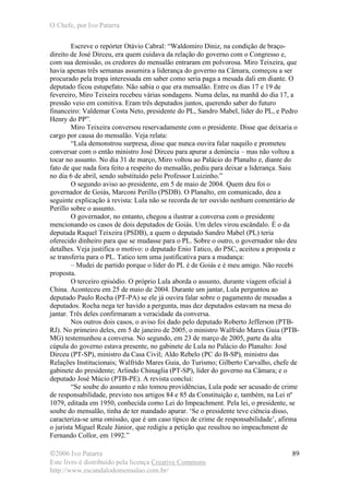 O Chefe, por Ivo Patarra
©2006 Ivo Patarra
Este livro é distribuído pela licença Creative Commons
http://www.escandalodomensalao.com.br/
89
Escreve o repórter Otávio Cabral: “Waldomiro Diniz, na condição de braço-
direito de José Dirceu, era quem cuidava da relação do governo com o Congresso e,
com sua demissão, os credores do mensalão entraram em polvorosa. Miro Teixeira, que
havia apenas três semanas assumira a liderança do governo na Câmara, começou a ser
procurado pela tropa interessada em saber como seria paga a mesada dali em diante. O
deputado ficou estupefato. Não sabia o que era mensalão. Entre os dias 17 e 19 de
fevereiro, Miro Teixeira recebeu várias sondagens. Numa delas, na manhã do dia 17, a
pressão veio em comitiva. Eram três deputados juntos, querendo saber do futuro
financeiro: Valdemar Costa Neto, presidente do PL, Sandro Mabel, líder do PL, e Pedro
Henry do PP”.
Miro Teixeira conversou reservadamente com o presidente. Disse que deixaria o
cargo por causa do mensalão. Veja relata:
“Lula demonstrou surpresa, disse que nunca ouvira falar naquilo e prometeu
conversar com o então ministro José Dirceu para apurar a denúncia – mas não voltou a
tocar no assunto. No dia 31 de março, Miro voltou ao Palácio do Planalto e, diante do
fato de que nada fora feito a respeito do mensalão, pediu para deixar a liderança. Saiu
no dia 6 de abril, sendo substituído pelo Professor Luizinho.”
O segundo aviso ao presidente, em 5 de maio de 2004. Quem deu foi o
governador de Goiás, Marconi Perillo (PSDB). O Planalto, em comunicado, deu a
seguinte explicação à revista: Lula não se recorda de ter ouvido nenhum comentário de
Perillo sobre o assunto.
O governador, no entanto, chegou a ilustrar a conversa com o presidente
mencionando os casos de dois deputados de Goiás. Um deles virou escândalo. É o da
deputada Raquel Teixeira (PSDB), a quem o deputado Sandro Mabel (PL) teria
oferecido dinheiro para que se mudasse para o PL. Sobre o outro, o governador não deu
detalhes. Veja justifica o motivo: o deputado Enio Tatico, do PSC, aceitou a proposta e
se transferiu para o PL. Tatico tem uma justificativa para a mudança:
– Mudei de partido porque o líder do PL é de Goiás e é meu amigo. Não recebi
proposta.
O terceiro episódio. O próprio Lula aborda o assunto, durante viagem oficial à
China. Aconteceu em 25 de maio de 2004. Durante um jantar, Lula perguntou ao
deputado Paulo Rocha (PT-PA) se ele já ouvira falar sobre o pagamento de mesadas a
deputados. Rocha nega ter havido a pergunta, mas dez deputados estavam na mesa do
jantar. Três deles confirmaram a veracidade da conversa.
Nos outros dois casos, o aviso foi dado pelo deputado Roberto Jefferson (PTB-
RJ). No primeiro deles, em 5 de janeiro de 2005, o ministro Walfrido Mares Guia (PTB-
MG) testemunhou a conversa. No segundo, em 23 de março de 2005, parte da alta
cúpula do governo estava presente, no gabinete de Lula no Palácio do Planalto: José
Dirceu (PT-SP), ministro da Casa Civil; Aldo Rebelo (PC do B-SP), ministro das
Relações Institucionais; Walfrido Mares Guia, do Turismo; Gilberto Carvalho, chefe de
gabinete do presidente; Arlindo Chinaglia (PT-SP), líder do governo na Câmara; e o
deputado José Múcio (PTB-PE). A revista conclui:
“Se soube do assunto e não tomou providências, Lula pode ser acusado de crime
de responsabilidade, previsto nos artigos 84 e 85 da Constituição e, também, na Lei nº
1079, editada em 1950, conhecida como Lei do Impeachment. Pela lei, o presidente, se
soube do mensalão, tinha de ter mandado apurar. ‘Se o presidente teve ciência disso,
caracteriza-se uma omissão, que é um caso típico de crime de responsabilidade’, afirma
o jurista Miguel Reale Júnior, que redigiu a petição que resultou no impeachment de
Fernando Collor, em 1992.”
 