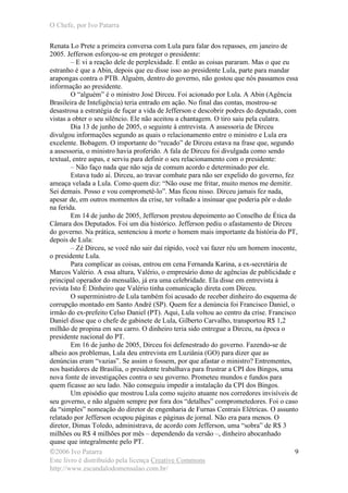 O Chefe, por Ivo Patarra
©2006 Ivo Patarra
Este livro é distribuído pela licença Creative Commons
http://www.escandalodomensalao.com.br/
9
Renata Lo Prete a primeira conversa com Lula para falar dos repasses, em janeiro de
2005. Jefferson esforçou-se em proteger o presidente:
– E vi a reação dele de perplexidade. E então as coisas pararam. Mas o que eu
estranho é que a Abin, depois que eu disse isso ao presidente Lula, parte para mandar
arapongas contra o PTB. Alguém, dentro do governo, não gostou que nós passamos essa
informação ao presidente.
O “alguém” é o ministro José Dirceu. Foi acionado por Lula. A Abin (Agência
Brasileira de Inteligência) teria entrado em ação. No final das contas, mostrou-se
desastrosa a estratégia de fuçar a vida de Jefferson e descobrir podres do deputado, com
vistas a obter o seu silêncio. Ele não aceitou a chantagem. O tiro saiu pela culatra.
Dia 13 de junho de 2005, o seguinte à entrevista. A assessoria de Dirceu
divulgou informações segundo as quais o relacionamento entre o ministro e Lula era
excelente. Bobagem. O importante do “recado” de Dirceu estava na frase que, segundo
a assessoria, o ministro havia proferido. A fala de Dirceu foi divulgada como sendo
textual, entre aspas, e serviu para definir o seu relacionamento com o presidente:
– Não faço nada que não seja de comum acordo e determinado por ele.
Estava tudo aí. Dirceu, ao travar combate para não ser expelido do governo, fez
ameaça velada a Lula. Como quem diz: “Não ouse me fritar, muito menos me demitir.
Sei demais. Posso e vou comprometê-lo”. Mas ficou nisso. Dirceu jamais fez nada,
apesar de, em outros momentos da crise, ter voltado a insinuar que poderia pôr o dedo
na ferida.
Em 14 de junho de 2005, Jefferson prestou depoimento ao Conselho de Ética da
Câmara dos Deputados. Foi um dia histórico. Jefferson pediu o afastamento de Dirceu
do governo. Na prática, sentenciou à morte o homem mais importante da história do PT,
depois de Lula:
– Zé Dirceu, se você não sair daí rápido, você vai fazer réu um homem inocente,
o presidente Lula.
Para complicar as coisas, entrou em cena Fernanda Karina, a ex-secretária de
Marcos Valério. A essa altura, Valério, o empresário dono de agências de publicidade e
principal operador do mensalão, já era uma celebridade. Ela disse em entrevista à
revista Isto É Dinheiro que Valério tinha comunicação direta com Dirceu.
O superministro de Lula também foi acusado de receber dinheiro do esquema de
corrupção montado em Santo André (SP). Quem fez a denúncia foi Francisco Daniel, o
irmão do ex-prefeito Celso Daniel (PT). Aqui, Lula voltou ao centro da crise. Francisco
Daniel disse que o chefe de gabinete de Lula, Gilberto Carvalho, transportou R$ 1,2
milhão de propina em seu carro. O dinheiro teria sido entregue a Dirceu, na época o
presidente nacional do PT.
Em 16 de junho de 2005, Dirceu foi defenestrado do governo. Fazendo-se de
alheio aos problemas, Lula deu entrevista em Luziânia (GO) para dizer que as
denúncias eram “vazias”. Se assim o fossem, por que afastar o ministro? Entrementes,
nos bastidores de Brasília, o presidente trabalhava para frustrar a CPI dos Bingos, uma
nova fonte de investigações contra o seu governo. Prometeu mundos e fundos para
quem ficasse ao seu lado. Não conseguiu impedir a instalação da CPI dos Bingos.
Um episódio que mostrou Lula como sujeito atuante nos corredores invisíveis de
seu governo, e não alguém sempre por fora dos “detalhes” comprometedores. Foi o caso
da “simples” nomeação do diretor de engenharia de Furnas Centrais Elétricas. O assunto
relatado por Jefferson ocupou páginas e páginas de jornal. Não era para menos. O
diretor, Dimas Toledo, administrava, de acordo com Jefferson, uma “sobra” de R$ 3
milhões ou R$ 4 milhões por mês – dependendo da versão –, dinheiro abocanhado
quase que integralmente pelo PT.
 