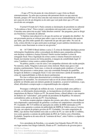O Chefe, por Ivo Patarra
©2006 Ivo Patarra
Este livro é distribuído pela licença Creative Commons
http://www.escandalodomensalao.com.br/
91
– O que o PT fez do ponto de vista eleitoral é o que é feito no Brasil,
sistematicamente. Eu acho que as pessoas não pensaram direito no que estavam
fazendo, porque o PT tem na ética uma das suas marcas mais extraordinárias. E não é
por causa do erro de um dirigente ou de outro que você pode dizer que o PT está
envolvido em corrupção.
O jornal O Estado de S. Paulo comenta as declarações do presidente no editorial
“Lula endossa a farsa”. Para o jornal, o presidente está associado a uma “armação”.
Concedeu uma entrevista na qual “tinha absoluto controle” das perguntas, para se dirigir
aos brasileiros. Conclusão do editorial:
“A hipótese mais plausível é a de que ele aceitou ser ‘poupado dos detalhes’. Se
um governante precisa se esforçar para saber o que os seus colaboradores não querem
que saiba, que dirá então quando dá a impressão de que não quer saber. No caso de
Lula, a única dúvida é se agiu assim para se proteger ou por autêntico desinteresse em
conhecer como funcionam as coisas no seu governo.”
66 – 18/7/2005 O Brasil debate o caixa 2. É crime de falsidade ideológica prestar
informações fraudulentas sobre a arrecadação de dinheiro para campanhas políticas,
sem declarar o dinheiro à Justiça Eleitoral. Omitir receitas também é crime de
sonegação fiscal. Para a legislação de crimes contra o sistema financeiro nacional, é
fraude movimentar recursos de forma paralela, à margem da contabilidade legal. O
caixa 2 também é crime contra a ordem tributária.
Na prática, porém, o uso de caixa 2 em campanhas eleitorais não recebe punição.
No máximo, multa. Ninguém é preso por crime eleitoral. Muito mais grave é dar
propina a parlamentares. Neste caso, o crime de corrupção pode condenar a 12 anos de
prisão, fora processos e outras penas, caso seja constatada formação de quadrilha,
lavagem de dinheiro e sonegação fiscal. E isso sem mencionar a perda de mandato, por
crime de responsabilidade ou falta de decoro parlamentar.
Por isso o esforço para descaracterizar a existência de um esquema de
pagamento de mensalões. Ao circunscrever tudo ao rol de crimes eleitorais, os delitos
poderão ser diluídos para um número grande de receptores, se possível anônimos, o que,
afinal, dificultará a comprovação e a responsabilização dos culpados.
Prossegue o imbróglio de milhões de reais. A promiscuidade entre público e
privado, as informações desencontradas, as incongruências envolvendo os supostos
empréstimos de Marcos Valério ao PT. Da mesma forma, o Brasil debate o uso suspeito
do dinheiro do “valerioduto”, pelo partido do presidente da República. Os números
contraditórios sobre as dívidas do PT. Uma lambança.
As notícias ocupam páginas e páginas dos jornais, país afora: o Banco do Brasil
teria dispensado a apresentação de garantias e avalistas nos empréstimos concedidos ao
PT. Escândalo. R$ 15,9 milhões de operações de crédito do BMG destinados ao PT
tiveram como garantia o contrato de publicidade da SMPB de Valério com os Correios.
Ou seja, um suporte do próprio governo do PT. Escândalo. Um outro empréstimo do
BMG, cujo destino final também teria sido os cofres do PT, no valor de R$ 12 milhões,
teve como garantia o contrato de publicidade da DNA de Valério com a Eletrobrás.
Escândalo. Suspeita-se de uma série de “contratos de boca”, entre Valério e a cúpula do
PT. Escândalo.
Cai o presidente da Petrobrás, o ex-senador José Eduardo Dutra (PT-SE). Em
seu lugar assume José Sérgio Gabrielli, filiado ao PT. Justificativa do governo para o
 